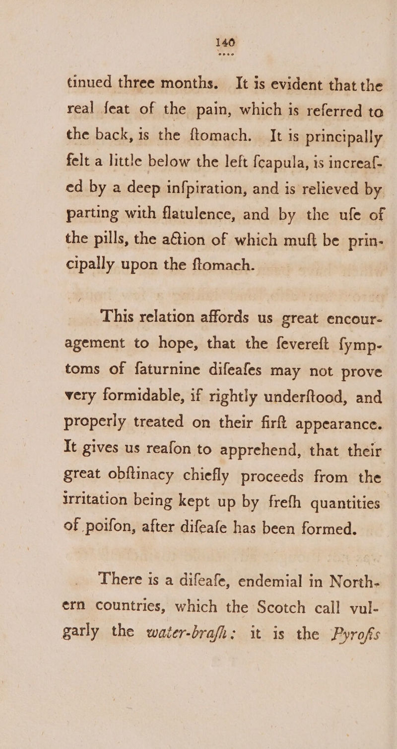 tinued three months. It is evident that the real feat of the pain, which is referred to — the back, is the ftomach. It is principally felt a little below the left {capula, 1s increaf- ed by a deep infpiration, and is relieved by parting with flatulence, and by the ufe of the pills, the aGtion of which muft be prin- cipally upon the ftomach. This relation affords us great encour- agement to hope, that the fevereft fymp- toms of faturnine difeafes may not prove very formidable, if rightly underftood, and properly treated on their firft appearance. It gives us reafon to apprehend, that their great obftinacy chiefly proceeds from the Irritation being kept up by freth quantities of poifon, after difeafe has been formed. There is a difeafe, endemial in Noietie ern countries, which the Scotch call vul- garly the water-brafh; it is the Pyrofs