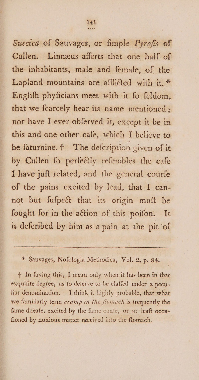 Suecica of Sauvages, or fimple Pyrofs of Cullen. Linnezus afferts that one half of the inhabitants, male and female, of the Lapland mountains are afflied with it. * Englifh phyficians meet with it fo feldom, that we {carcely hear its name mentioned ; nor have I ever oblerved it, except it be in this and one other cafe, which I believe to be faturnine. + The defcription given of it by Cullen fo perfe@ly refembles the cafe I have juft related, and the general courie of the pains excited by lead, that I can- not but fufpeé that its origin muft be fought for in the aétion of this poifon. It 1s defcribed by him as a pain at the pit of * Sauvages, Nofologia Methodica, Vol. 2, p. 84. + In faying this, I mean only when it has been in that exquifite degree, as to deierve to be claffed under a pecu- liar denomination. I think it highly probable, that what we familiarly term cramp in the fiomach is trequently the fame difeafe, excited by the fame caufe, or at leaft occa- fioned by noxious matter received into the ftomach.