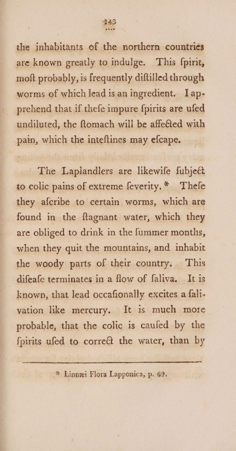 the inhabitants of the northern countriés are known greatly to indulge. This {pint, moft probably, is frequently diftilled through worms of which lead is an ingredient. lap- undiluted, the ftomach will be affeéted with pain, which the inteftines may efcape. _ The Laplandlers are likewife fubjeG to colic pains of extreme feverity.* Thefe they afcribe to certain worms, which are found in the ftagnant water, which they are obliged to drink in the f{ummer months, when they quit the mountains, and inhabit the woody parts of their country, This _ difeafe terminates in a flow of faliva, It is known, that lead occafionally excites a falt- vation like mercury. It 1s much more probable, that the colic is cauled by the fpirits ufed to correét the water, than by Sesaee! _® Linnzi Flora Lapponica, p. 69.