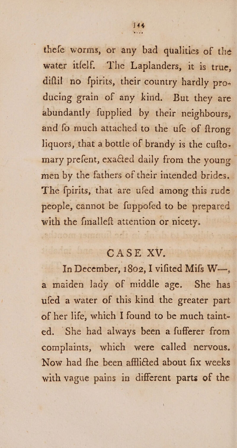 thefe worms, or any bad qualities of the water itfelf. The Laplanders, it is true, diftil no fpirits, their country hardly pro- ducing grain of any kind. But they are abundantly fupplied by their neighbours, and fo much attached to the ule of {trong liquors, that a bottle of brandy is the cufto- mary prefent, exacted daily from the young men by the fathers of their intended brides. The fpirits, that are ufed among this rude people, cannot be fuppofed to be prepared with the finallef attention or nicety. CASE XV. | In December, 1802, I vifited Mifs W—. a maiden lady of middle age. She has ~ ufed a water of this kind the greater part of her life, which I found to be much taint- ed. She had always been a fufferer from complaints, which were called nervous. Now had fhe been afflied about fix weeks with vague pains in different parts of the