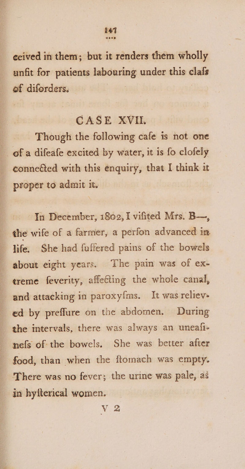 1 ceived in them; but it renders them wholly unfit for patients labouring under this clafs of diforders. | Though the following cafe is not one conne&amp;ted with this enquiry, that I think it proper to admit it. | Tit December, 1869, I vifited Mts, B—, treme feverity, affecting the whole canal, and attacking in paroxyfms. It was reliev- ed by preffure on the abdomen. During the intervals, there was always an uneafi- nefs of: the bowels. She was better after food, than when the ftomach was empty. There was no fever; the urine was pale, as in hyfterical women. V 2