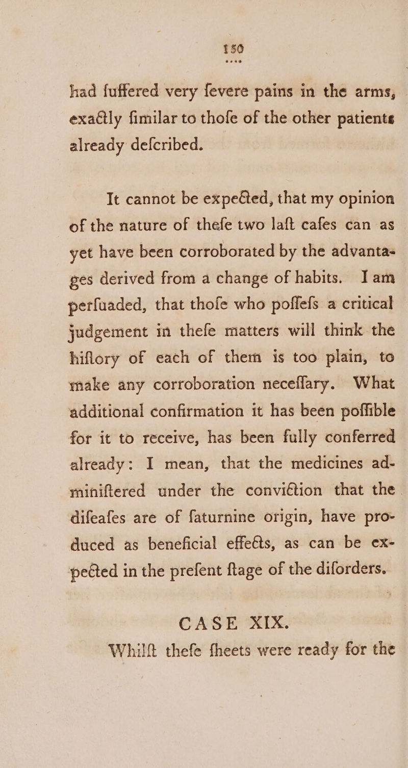 $50 had fuffered very fevere pains in the arms, © exadtly fimilar to thofe of the other patients already defcribed. It cannot be expeéted, that my opinion of the nature of thefe two laft cafes can as yet have been corroborated by the advantas ges derived from a change of habits. Jam perfuaded, that thofe who poflefs a critical judgement in thefe matters will think the hiflory of each of them is too plain, to make any corroboration neceflary. What additional confirmation it has been poffible for it to receive, has been fully conferred already: I mean, that the medicines ad- miniftered under the conviétion that the difeafes are of faturnine origin, have pro- duced as beneficial effets, as can be ex- pected in the prefent flage of the diforders. CASE XIX. Whilft thefe fheets were ready for the