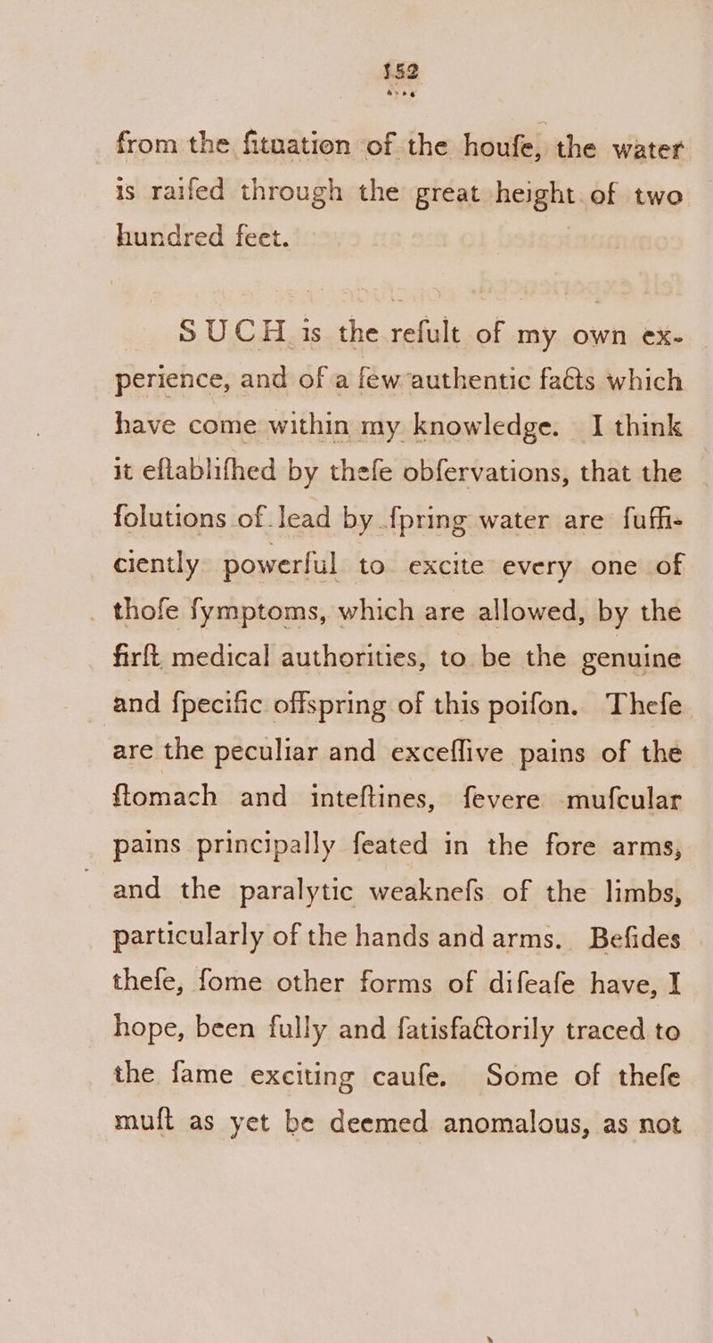 from the fitnation ‘of the houfe, the water is railed through the great height. of two | hundred feet. SUCH is the refult of my own ex- perience, and of a few authentic fats which have come within my knowledge. I think it eflablifhed by thefe obfervations, that the folutions of lead by {pring water are fufhi- ciently powerful to. excite every one of thofe fymptoms, which are allowed, by the firft medical authorities, to be the genuine and {pecific offspring of this poifon, Thefe are the peculiar and exceflive pains of the ftomach and inteftines, fevere mufcular pains principally feated in the fore arms, and the paralytic weaknefs of the limbs, particularly of the hands and arms. Befides thefe, fome other forms of difeafe have, I hope, been fully and fatisfattorily traced to the fame exciting caufe. Some of thefe muft as yet be deemed anomalous, as not