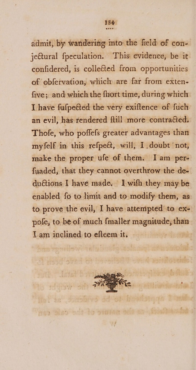 54 admit, by wandering mto the field of con- jeQural fpeculation. This: evidence, be it confidered, is collected from opportunities of obfervation, which are far from exten- | five; and which the fhort time, during which I have fufpeéted the very exiftence of fuch an evil, has rendered {till more contracted. Thofe, who poffefs greater advantages than myfelf in this refpeét, will, I doubt ‘not, make the proper ufe of them. I am per- fuaded, that they cannot overthrow the de- du€tions I have made. I wifh they may be enabled fo to limit and to modify them, as to. prove the evil, I have attenipted to ex+ pofe, to. be of much fmaller magnitude, than Lam inclined to efteem it.