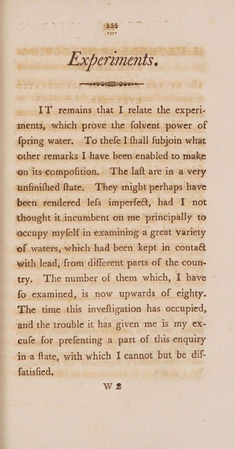 nei inn wh DSTLTUGIES 5 IT remains that I relate the experi- aments, which prove the folvent power of Aprin g water. To thefe I fhall fubjoin what other remarks I have been-enabled to make en its-compofition, The laft are in a very unfinifhed ftate. _ They might perhaps have been rendered lefs imperfe@t, had I not | thought it incumbent on ‘me principally to occupy myfelf in examining a great variety of waters, which had been kept in contaét with lead, from different parts of the coun- try. The number of them which, I have - fo examined, is now upwards of eighty. The time this inveftigation has occupied, ‘and the trouble it has given me is my ex- cule for prefenting a part of this enquiry inva ftate, with which I cannot but be dif- fatisfied, Ws