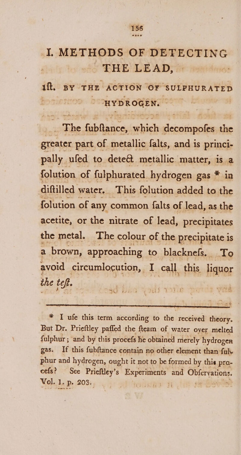 I, METHODS OF DETECTING SEE OE ADT i ut. BY - THE ACTION ‘OF ‘SULPHURATED &lt;&gt; $ The pret naan mee iceiaidinail me greater part of metallic falts, and is princi- pally ufed to deteé&amp; metallic matter, is a folution. : of {ulphurated. hydrogen gas * in diftilled water. This folution added to the folution of any common falts of lead, as the acetite, or the nitrate of lead, precipitates the metal. The colour of the precipitate 1S a brown, approaching to blacknefs. To avoid circumlocution, | I call, this liquor the top. — “SEF RS fae 4 = * TI ufe this term according to the received theory. But Dr. Prieftley paffed the fteam of water over melted fulphur ; ‘and by this procefs he obtained merely hydrogen gas. If this fubftance contain no other element than fuk. phur and hydrogen, ought it not to be formed by this pra- cefs? See Prieftley’s Experiments and Obfervations. Vol. J. p. 203. pip See is SS 2 ae