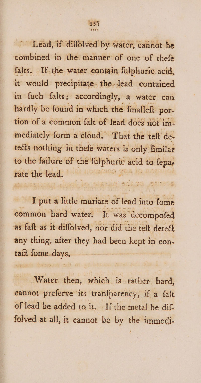 Lead, if diffolved by water, cannot be combined in the manner of one of thefe falts. .If the water contain fulphuric acid, it would precipitate. the. lead contained in fuch falts; accordingly, a water can hardly be found in which the fmalleft por- tion of a common falt of lead does not im- mediately form a cloud. ‘That the teft de- te€ts nothing in thefe waters is only fi milar to the failure of the falphuric acid to 0 fepas We Fate t the lead. and alta “és ka put a little muriate of lead i into Sui common hard water. It was “decompofed as faft as it diffolved, nor did the teft deteé any thing, after they had been kept in con- tact fome. a li teins ji “faa then, which is rather hard, cannot preferve its tranfparency, if a falt of lead be added to it. If the metal be dif- folved at all, it cannot be by the immedi- /