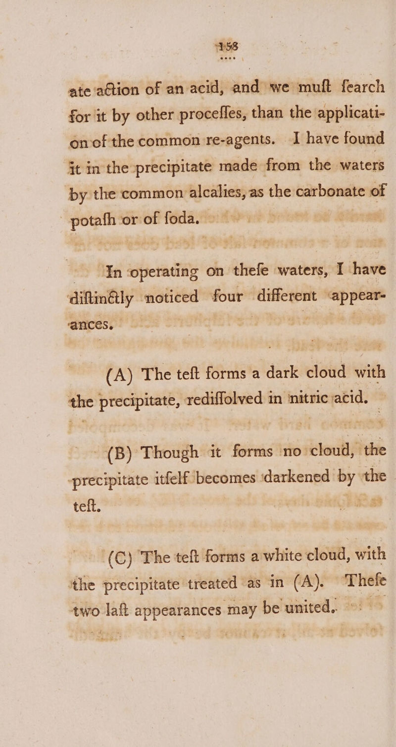 1158 ate ‘ation of an acid, and we muft fearch for it by other procefles, than the applicati- on cf the common re-agents. I have found it in the precipitate made from the hiieters ‘by the common alcalies, as the carbonate of potafh or of foda. a) ER ‘operating on thefe waters, I have diftin@ly noticed four pemeh-e meer ances ° (A) The teft forms a dark cloud with ie precipitate, rediffolved in nitric acid. - (B) Though it forms ‘no: cloud, ‘the precipitate itfelf becomes ‘darkened by ‘the ot vena (C) The teft forms a white cloud, with the precipitate treated as in (A). ‘Thefe two laft appearances may be united. &gt;