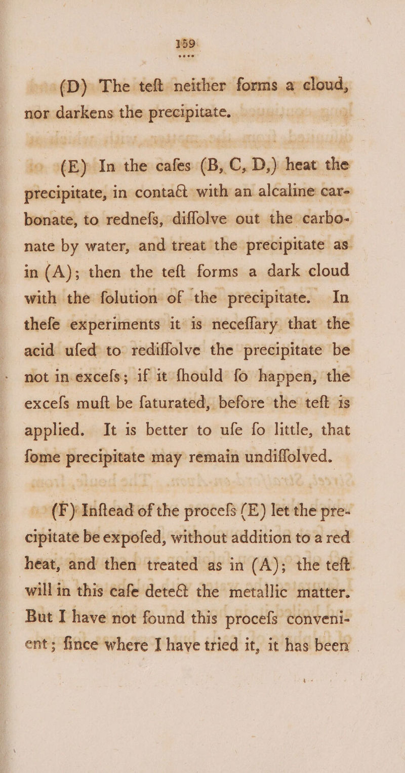 --(D) The teft neither forms a cloud, nor darkens the precipitate. | (E) In the cafes (B,C, D,) heat the precipitate, in contaft with an alcaline car- bonate, to rednefs, diffolve out the carbo-— nate by water, and treat the precipitate as. in (A); then the teft forms a dark cloud with the folution of the precipitate. In thefe experiments it is neceffary that the acid ufed to rediflolve the precipitate be not in excels; if it fhould fo happen, the excels muit be faturated, before the teft is applied. It is better to ufe fo little, that fome precipitate may remain undiflolved. _ (F) Inftead of the procefs (E) let the pre- cipitate be expofed, without addition to a red heat, and then treated as in (A); the teft. will in this cafe dete&amp;t the metallic matter. - But I have not found this procefs conveni- ent; fince where I have tried it, it has been ee