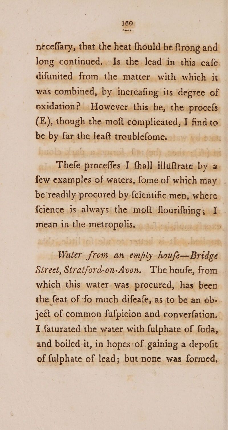 neceflary, that the heat fhould be flrong and Jong continued. Is the lead in this cafe. difunited from the matter with which it was combined, by increafing its degree of oxidation? However this be, the procefs (£), though the moft complicated, I find to. be by far the leaft troublefome. : Thele proceffes I fhall illuftrate by a few examples of waters, fome of which may be readily procured by {cientific men, where. {cience is always the moft flourifhing; I. mean in the metropolis, Water from an emply houfe—Bridge Street, Stratford-on-Avon. The houfe, from which this water was procured, has been the feat of fo much difeafe, as to be an ob- yet of common fulpicion and converfation. I faturated the water with fulphate of foda, and boiled it, in hopes: of. gaining a depofit. of fulphate of lead; but none was formed..