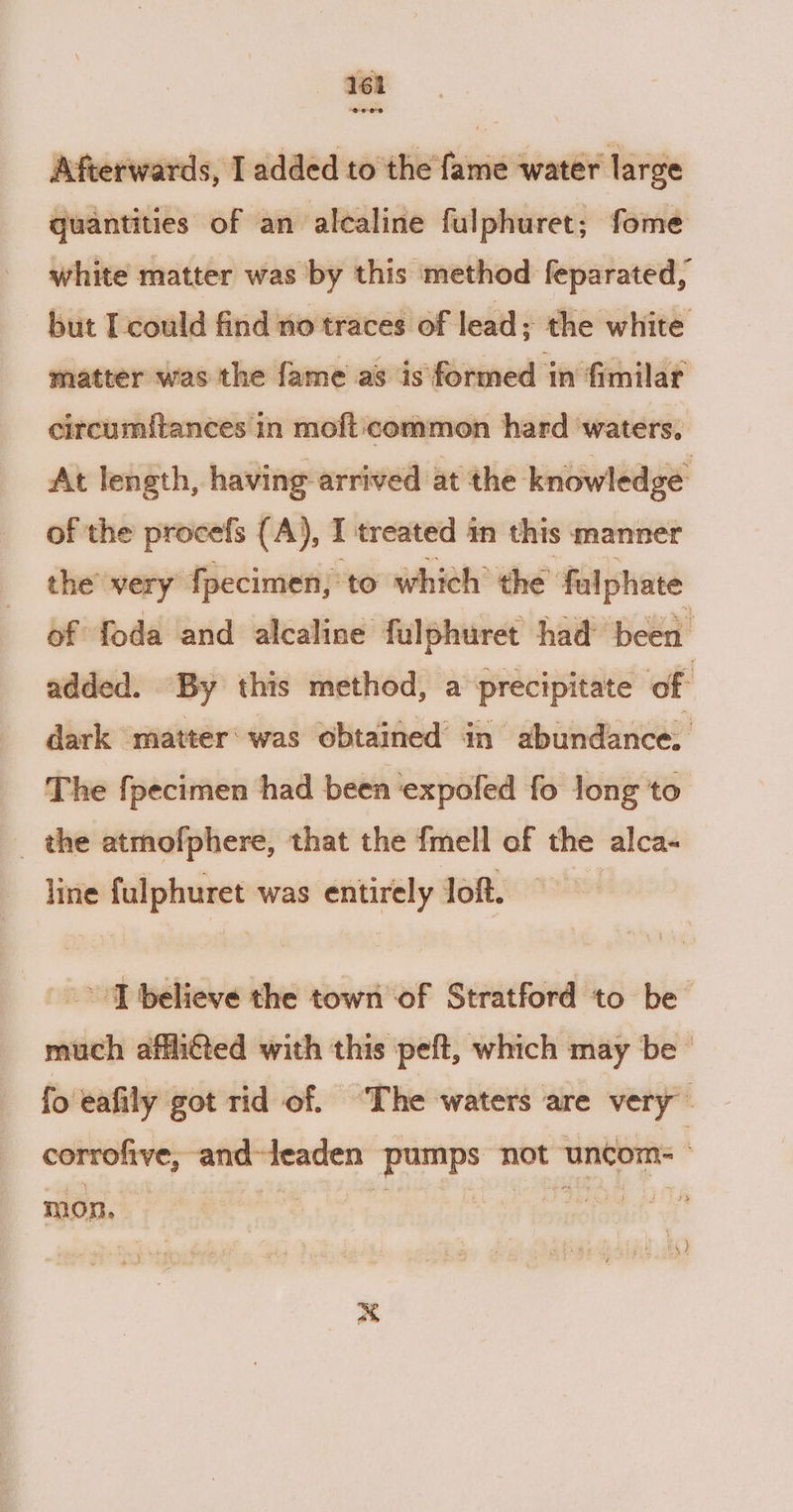 Afterwards, I added to the fame water large quantities of an alcaline fulphuret; fome white matter was by this method feparated, but T-could find no traces of lead; the white matter was the fame as is formed in fimilat circumftances in moft:common hard waters, At length, having arrived at the knowledge of the procefs (A), I treated in this manner the very fpecimen, to which’ the’ falphate of foda and alcaline fulphuret had been added. By this method, a precipitate of dark matter‘was obtained’ in abundance. The fpecimen had been expofed fo long to _ the atmofphere, that the {mell of the alca- line fulphuret was entirely lof. IT believe the town of Stratford to be much affiéted with this peft, which may ‘be’ fo ‘eafily got rid of. The waters are very corrofive, and-leaden A ym not uncoms ” ) mon. , ) oo a