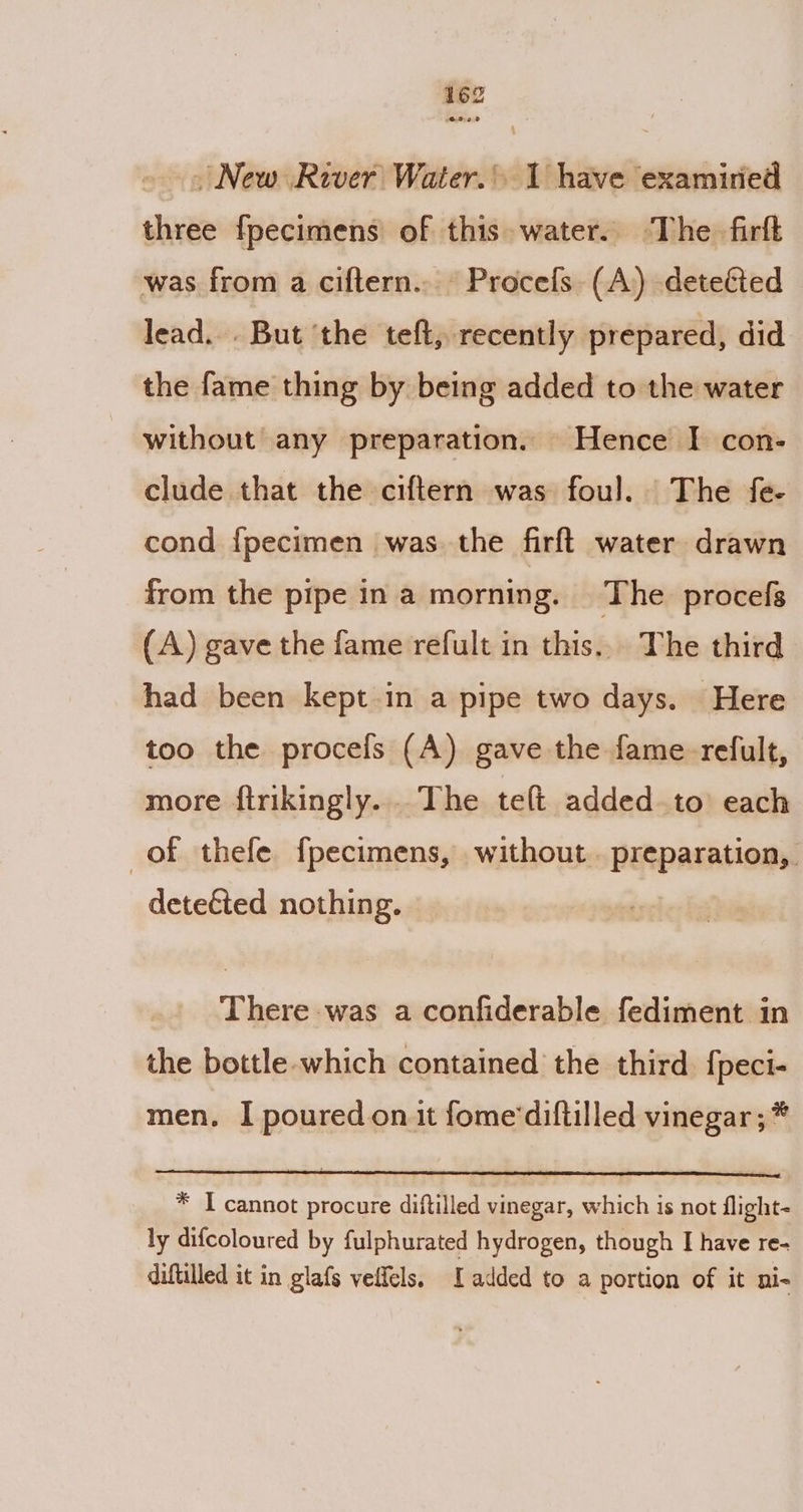 OOo New River Water. 1 have examiried three fpecimens of this water. The firft was from a ciftern.. Procefs (A) deteéted lead... But ‘the teft, recently prepared, did the fame thing by being added to the water without any preparation. Hence I con: clude that the ciftern was foul. The fe- cond {pecimen was the firft water drawn from the pipe in a morning. The procefs (A) gave the fame refult in this... The third had been kept in a pipe two days. Here too the proceis (A) gave the fame-refult, more ftrikingly...The telt added to each of thefe fpecimens, without . preparation, detected nothing. There was a confiderable fediment in the bottle-which contained the third fpeci- men. I poured on it fome'diftilled vinegar ; * * I cannot procure diftilled vinegar, which is not flight- ly difcoloured by fulphurated hydrogen, though I have Te- diftilled it in glafs veffels, added to a portion of it ni-