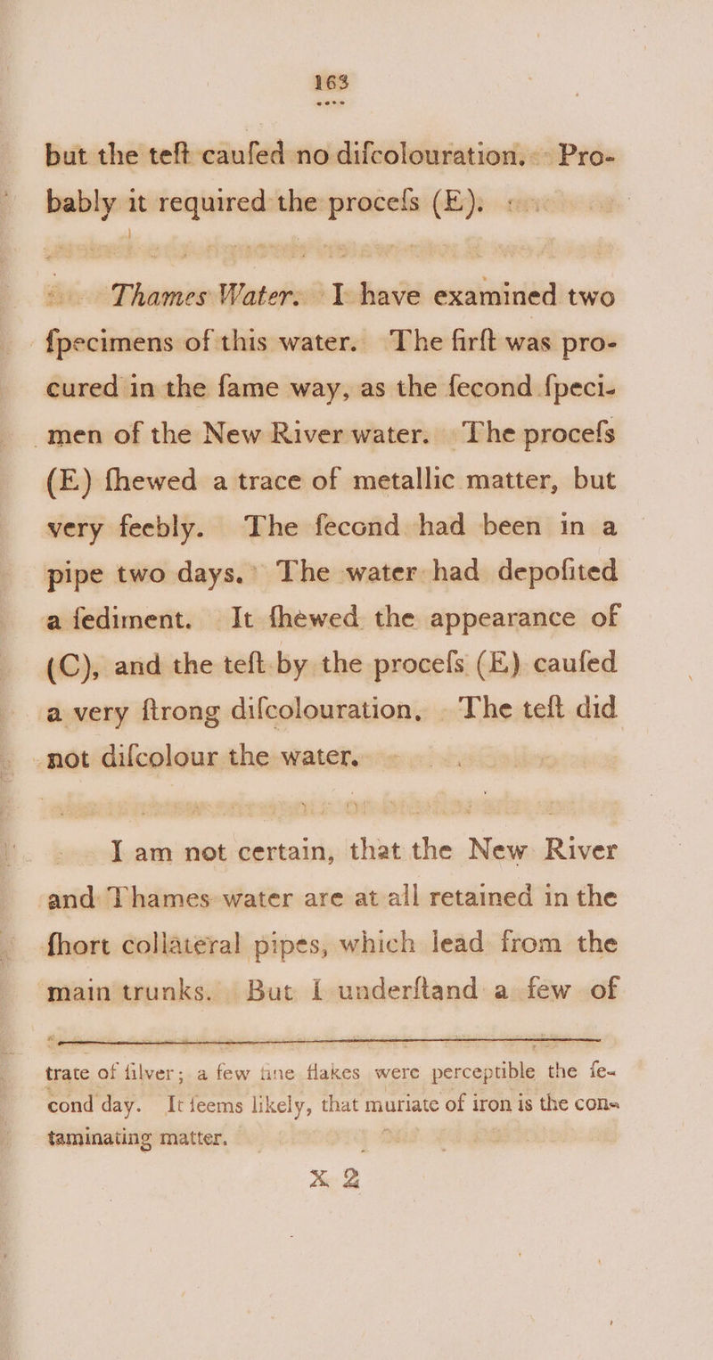 but the teft caufed no difcolouration. © Pro- bably it required the procefs (E). « - Thames Water. T have examined two -f{pecimens of this water. The firft was pro- cured in the fame way, as the fecond {peci- men of the New River water. The procefs (E) fhewed a trace of metallic matter, but very feebly. The fecond had been in a pipe two days.’ The water had depofited afediment. It fhewed the appearance of (C), and the teft by the procefs (E) caufed a very ftrong difcolouration, | The teft did -not dilcolour the water. J am not certain, that the New: River and Thames water are at all retained in the fhort collateral pipes, which lead from the main trunks. But I underftand a few of trate of filver; a few tne flakes were perceptible the fe- cond day. It feems likely, that muriate of iron is the cons taminating matter. : xX &amp;
