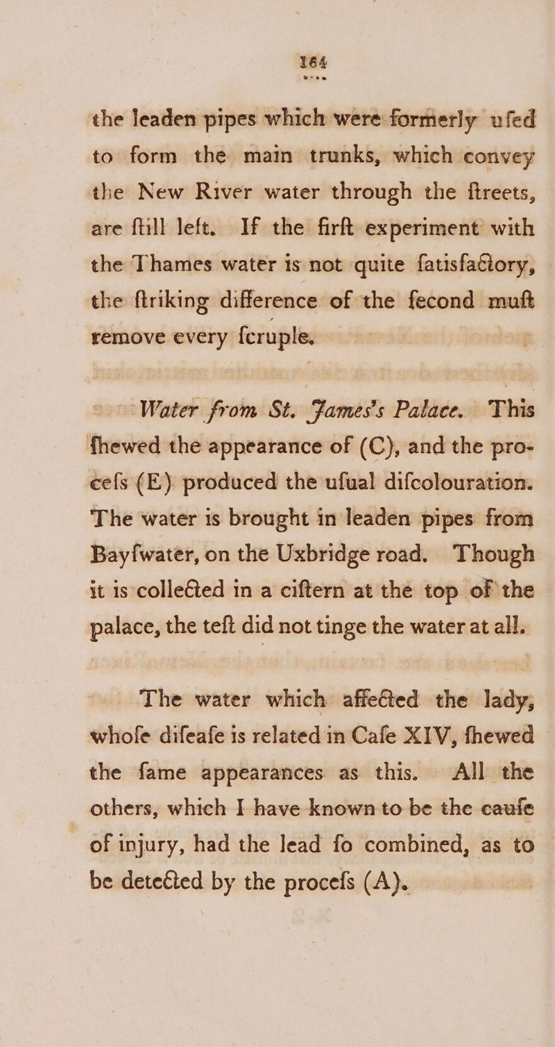 the leaden pipes which were formerly ufed to form the main trunks, which convey the New River water through the ftreets, are fiill left. If the firft experiment with the Thames water is not quite fatisfaciory, the ftriking difference of the fecond muft remove every {cruple. &gt; Water from St. Fames’s Palace. This fhewed the appearance of (C}, and the pro- cefs (E). produced the ufual difcolouration. The water 1s brought in leaden pipes from Bayfwater, on the Uxbridge road. Though it is colleéted in a ciftern at the top of the palace, the teft did not tinge the water at all. The water which affeéted the lady, whole difeafe is related in Cafe XIV, fhewed © the fame appearances as this. All the others, which I have known to be the caufe of injury, had the lead fo combined, as to be detected by the procefs (A).