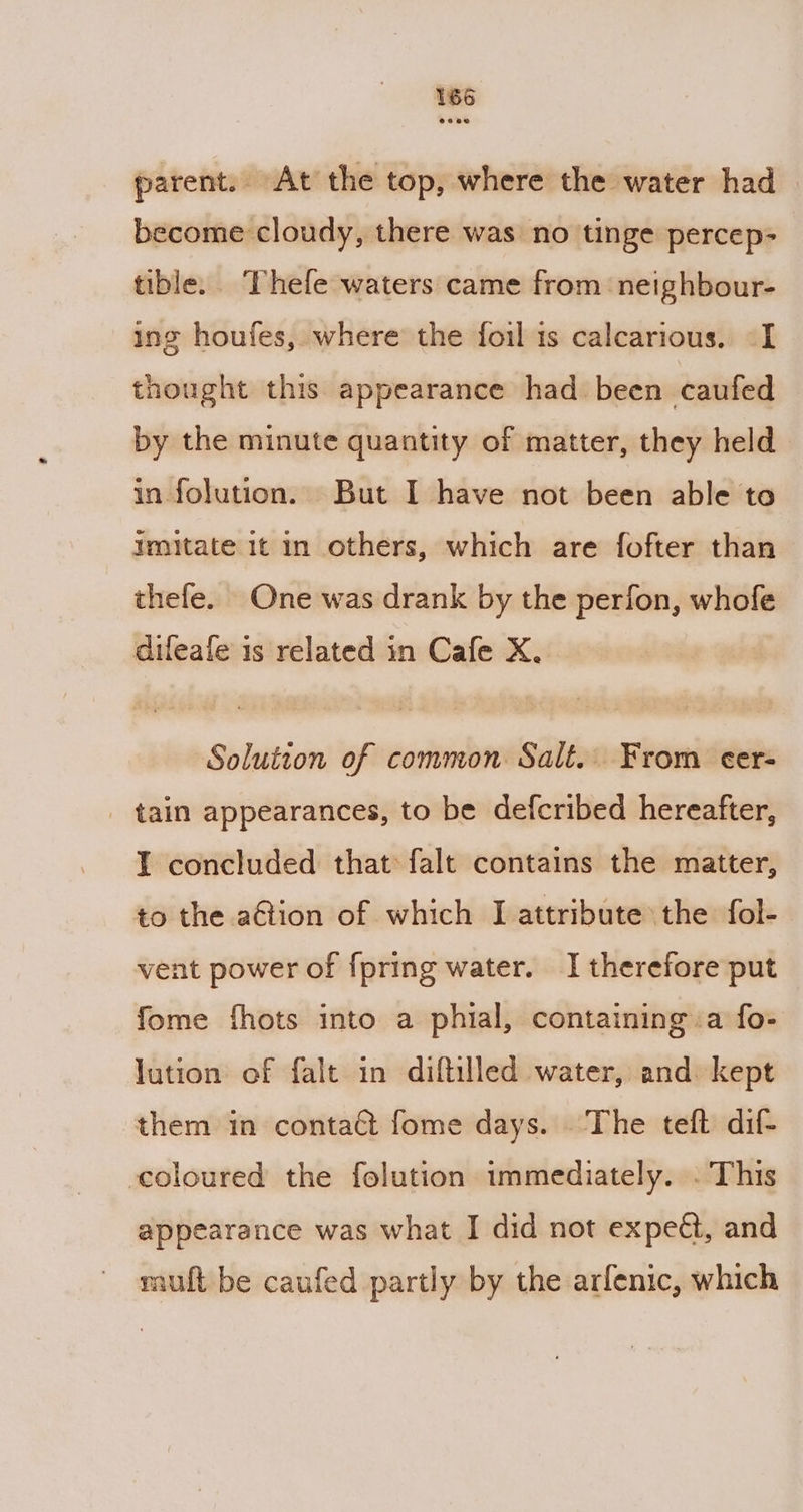 parent. At the top, where the water had become cloudy, there was no tinge percep- tible. Thefe waters came from ‘neighbour- ing houfes, where the foil is calcarious. -I thought this appearance had been caufed by the minute quantity of matter, they held in folution. But I have not been able to imitate 1t in others, which are fofter than thefe. One was drank by the perfon, whofe dileale is related in Cafe X. Solution of common Salt. From cer- _ tain appearances, to be defcribed hereafter, I concluded that: falt contains the matter, to the action of which J attribute the fol- vent power of {pring water. I therefore put fome fhots into a phial, containing :a fo- lution of falt in diftilled water, and: kept them in contact fome days. The teft dif- coloured the folution immediately. . This appearance was what I did not expedt, and muft be caufed partly by the arfenic, which