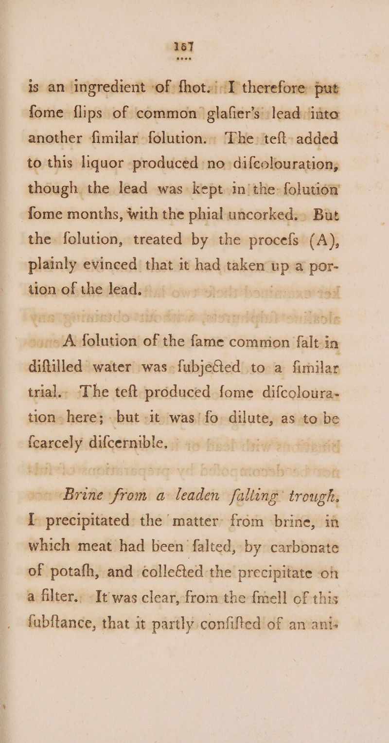 ‘167 eeeon is an ingredient ‘of fhot.': I therefore: put fome flips of common glafier’s lead ‘into another fimilar folution.. The: teft. added to this liquor produced no difeolouration, though the lead was kept inthe: folution’ fome months, with the phial uncorked... But the folution, treated by the procefs (A), plainly evinced that it had taken a @ por- tion of the lead. | igheaty obser ws yy a gael oe Afolution of the fame commion falt-in difiilled water was-fubjeGed to a fimilar trial.. The teft produced fome difcoloura- tion- here; but «it was’ fo dilute, as to be tcarcely difcernible, ~« Brone from a leaden falteng’ trough. [ precipitated: the matter: from brine, in which meat had been falted, by carbonate of potafh, and collefted the precipitate on a filter.. -It was clear, from the fmell of this fubftance, that it partly confifted of anvanis
