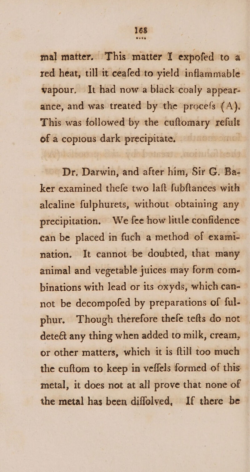 mal matter. This matter I expofed to a red heat, till it ceafed to yield inflammable vapour, It had now a black coaly appear- ance, and was treated by the procefs (A). This was followed by the cuftomary refult of a copious dark precipitate. ! Dr. Darwin, and after him, Sir G. Ba- ker examined thefe two laft fubftances with alcaline fulphurets, without obtaining any precipitation. We fee how little confidence can be placed in fuch a method of exami- nation. It cannot be doubted, that many animal and vegetable juices may form com. binations with lead or its oxyds, which can- not be decompofed by preparations of ful- phur. Though therefore thele tefts do not | dete&amp;t any thing when added to milk, cream, or other matters, which it is ftill too much the cuftom to keep in veffels formed of this metal, it does not at all prove that none of the metal has been diffolved, If there be