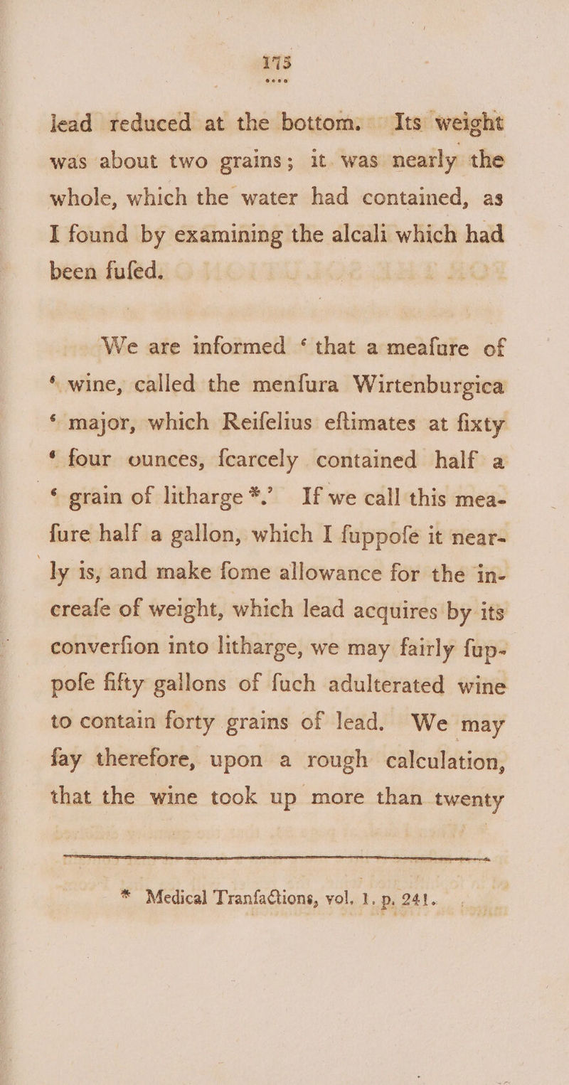 173 lead reduced at the bottom. Its weight was about two grains; it. was nearly the whole, which the water had contained, as I found by examining the alcali which had been fufed. We are informed ‘ that a meafure of ‘ wine, called the menfura Wirtenburgica ‘ major, which Reifelius eftimates at fixty ‘ four ounces, fcarcely contained half a © grain of litharge *.’ If we call this mea- fure half a gallon, which I fuppofe it near- : ly is, and make fome allowance for the in- creale of weight, which lead acquires by its converfion into litharge, we may fairly fup- pole fifty gallons of fuch adulterated wine to contain forty grains of lead. We may fay therefore, upon a rough calculation, that the wine took up more than twenty * Medical Tranfactions, vol, I. Pp, 241.