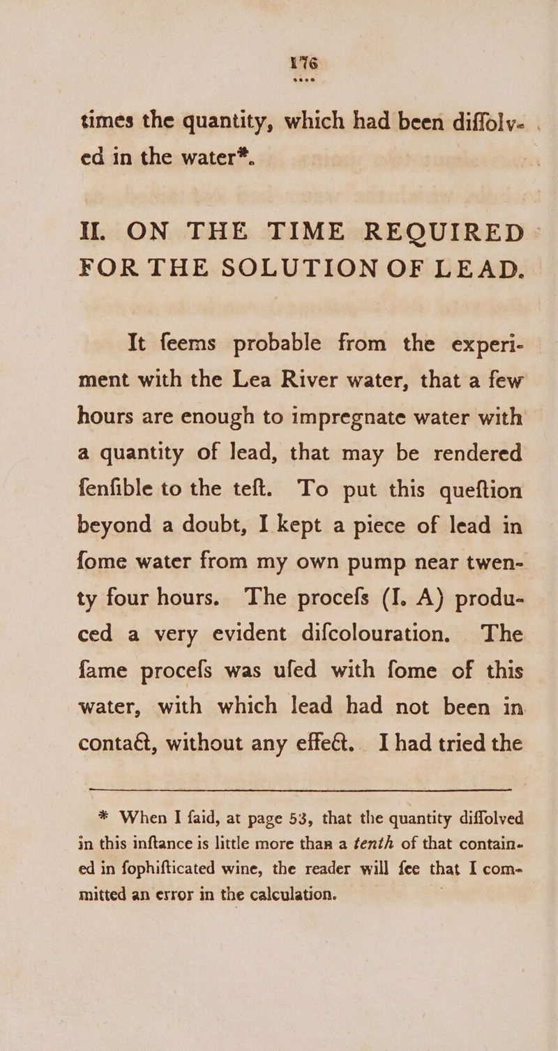 1%6 times the quantity, which had been diffolv- . ed in the water*. NI. ON THE TIME REQUIRED &gt; FOR THE SOLUTION OF LEAD. It feems probable from the experi- — ment with the Lea River water, that a few hours are enough to impregnate water with — a quantity of lead, that may be rendered fenfible to the teft. To put this queftion beyond a doubt, I kept a piece of lead in fome water from my own pump near twen- ty four hours. The procefs (I. A) produ- ced a very evident difcolouration. The fame procefs was ufed with fome of this water, with which lead had not been in contaét, without any effect. I had tried the * When I faid, at page 53, that the quantity diffolved in this inftance is little more than a fenth of that contain- ed in fophifticated wine, the reader will fee that I com- mitted an error in the calculation.