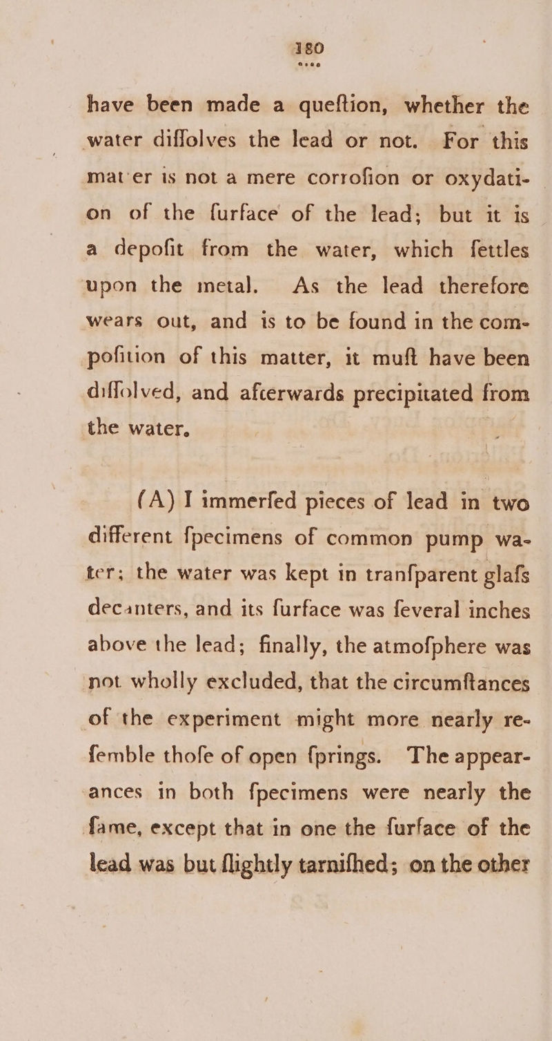 have been made a queftion, whether the water diffolves the lead or not. For this mat'er is not a mere corrofion or oxydati- on of the furface of the lead: but it is a depofit from the water, which fettles upon the metal. As the lead therefore wears out, and is to be found in the com- pofition of this matter, it muft have been diffolved, and afcerwards precipitated from the water. (A) I immerfed pieces of lead in two different fpecimens of common pump wa- ter; the water was kept in tranfparent glafs decanters, and its furface was feveral inches above the lead; finally, the atmofphere was not wholly excluded, that the circumftances of the experiment might more nearly re- femble thofe of open fprings. The appear- ances in both fpecimens were nearly the fame, except that in one the furface of the lead was but flightly tarnifhed; on the other