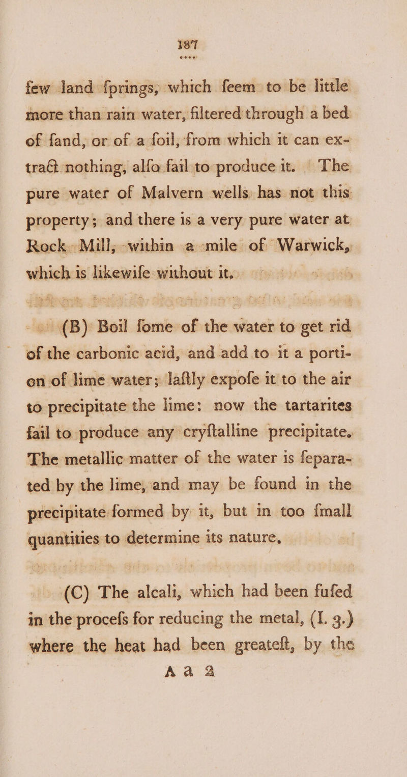 @ 200! few land fprings, which feem to be little more than rain water, filtered through a bed: of fand, or of a foil, from which it can ex- traGt nothing, alfa fail to produce it. ©The pure water of Malvern wells. has not this property; and there is a very pure water at Rock Mill, within a-mile of “Warwick, which is likewife without it, -. (B) Boil fome of the water to get rid of the carbonic acid, and add to it a porti- on of lime water; laftly expofe it to the air to precipitate the lime: now the tartarites fail to produce any cryftalline precipitate. The metallic matter of the water is fepara- ted by the lime, and may be found in the precipitate formed by it, but in too {mall quantities to determine its nature, (C) The alcali, which had been fufed in the procefs for reducing the metal, (I. 3.) where the heat had been greateft, by the | Aa 2