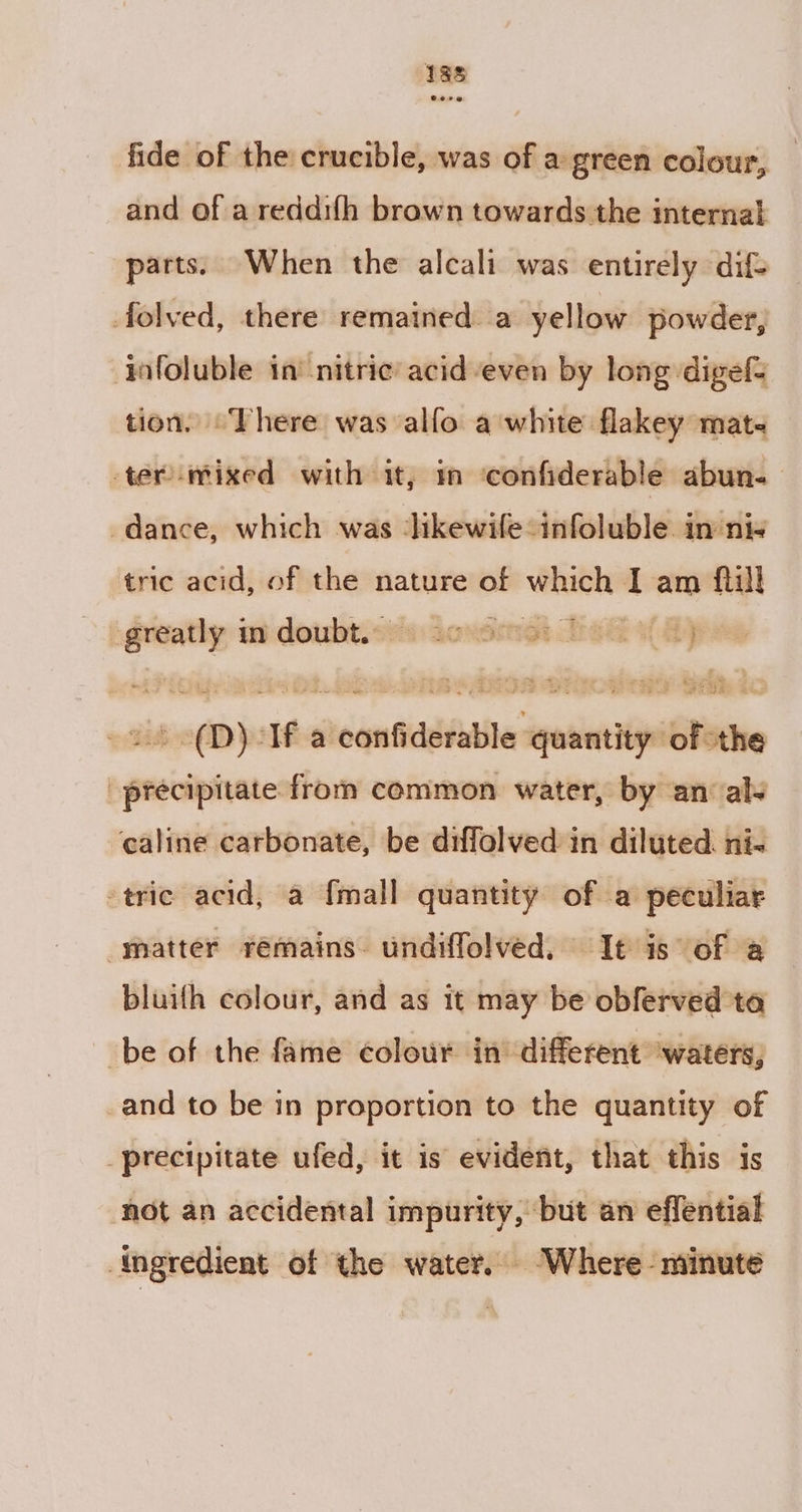198 fide of the crucible, was of a green colour, and of a reddifh brawn towards the internal parts. When the alcali was entirely dif- folved, there remained a yellow powder, ‘¥ofoluble in’ nitric acid even by long digef= tion. “There was alfo a white flakey mate termixed with it, in confiderable abun-— dance, which was ‘ikewife-infoluble in ni- tric acid, of the nature of peepminci T am {till gwen mn doubt. Jovornes eS of Aj ae 0) sid a ential gutta ‘of the precipitate from common water, by an als caline carbonate, be diffolved in diluted. ni- tric acid, a {mall quantity of a peculiar matter remains. undiffolved, It is of a bluith colour, and as it may be obferved ta be of the fame colour in different ‘waters, and to be in proportion to the quantity of precipitate ufed, it is evident, that this is ‘not an accidental impurity, but an effential Angredient of the water. -Where- minute
