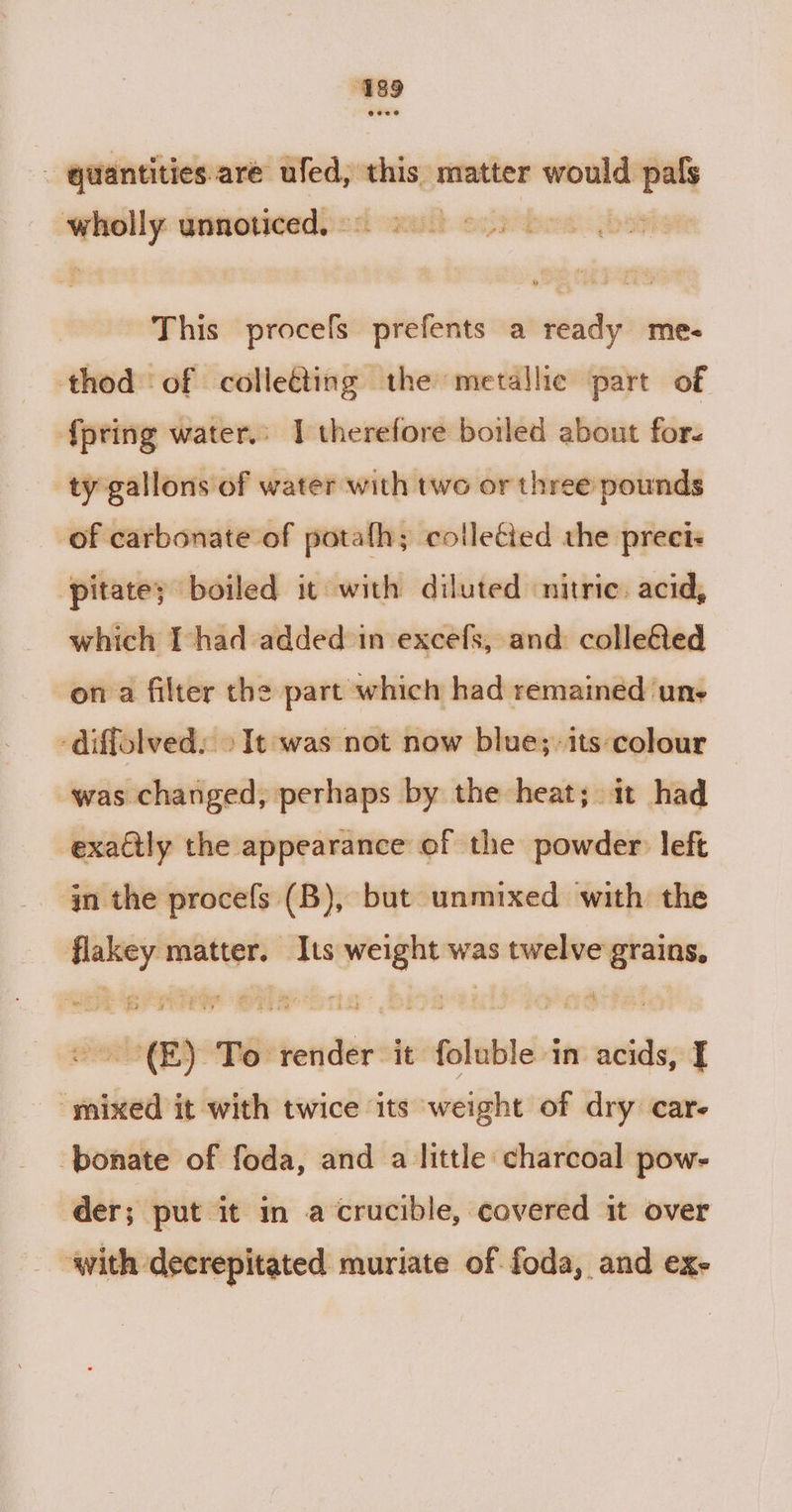 wholly sincinheai it essrtbas; This procefs prefents a ready me- thod of colleéting the metallic part of {pring water.: I therefore boiled about for- ty gallons of water with two or three pounds of carbonate of potafh; colleéied the preci« fpitatey boiled it with diluted nitric. acid, which I had added in excefs, and colle€ted on a filter the part which had remained une -Aiffolved: &gt;It was not now blue; its colour was changed, perhaps by the heat; it had exactly the appearance of the powder left in the procefs (B), but unmixed with the flakey matter. Its weight was twelve grains, ~~ -(E) To render it foluble in acids, I mixed it with twice its weight of dry care ‘ponate of foda, and a little charcoal pow- der; put it in a crucible, covered it over with decrepitated muriate of foda, and ex-