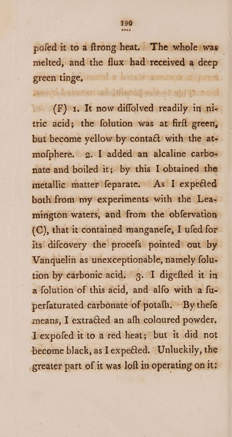 poled it to a ftrong heat.. The whole: was melted, and the flux had »received a ee oo tinge, | gira @®) 1. It now diffolved readily in ni- tric acid; the folution was at firft green, but become yellow by contaét’ with the at~ mofphere. g. I added an alcaline carbo nate and boiled it; by this I obtained the metallic matter feparate. As I expeéted both from my ‘experiments with the Lea- mington waters, and from the obfervation (C), that it contained manganefe, I ufed for its’ difcovery the procefs pointed® out by Vanquelin as unexceptionable, namely folu- tion by carbonic acid. 9. I digefted it in a folution of this acid, and -alfo with a fu- perfaturated carbonate of potath. - By thefe sneans, I extraéted an afh coloured powder, Lexpofed it to a red heat; but it did not become black, as lexpetted. Unluckily, the greater part of it was loft in operating on it: