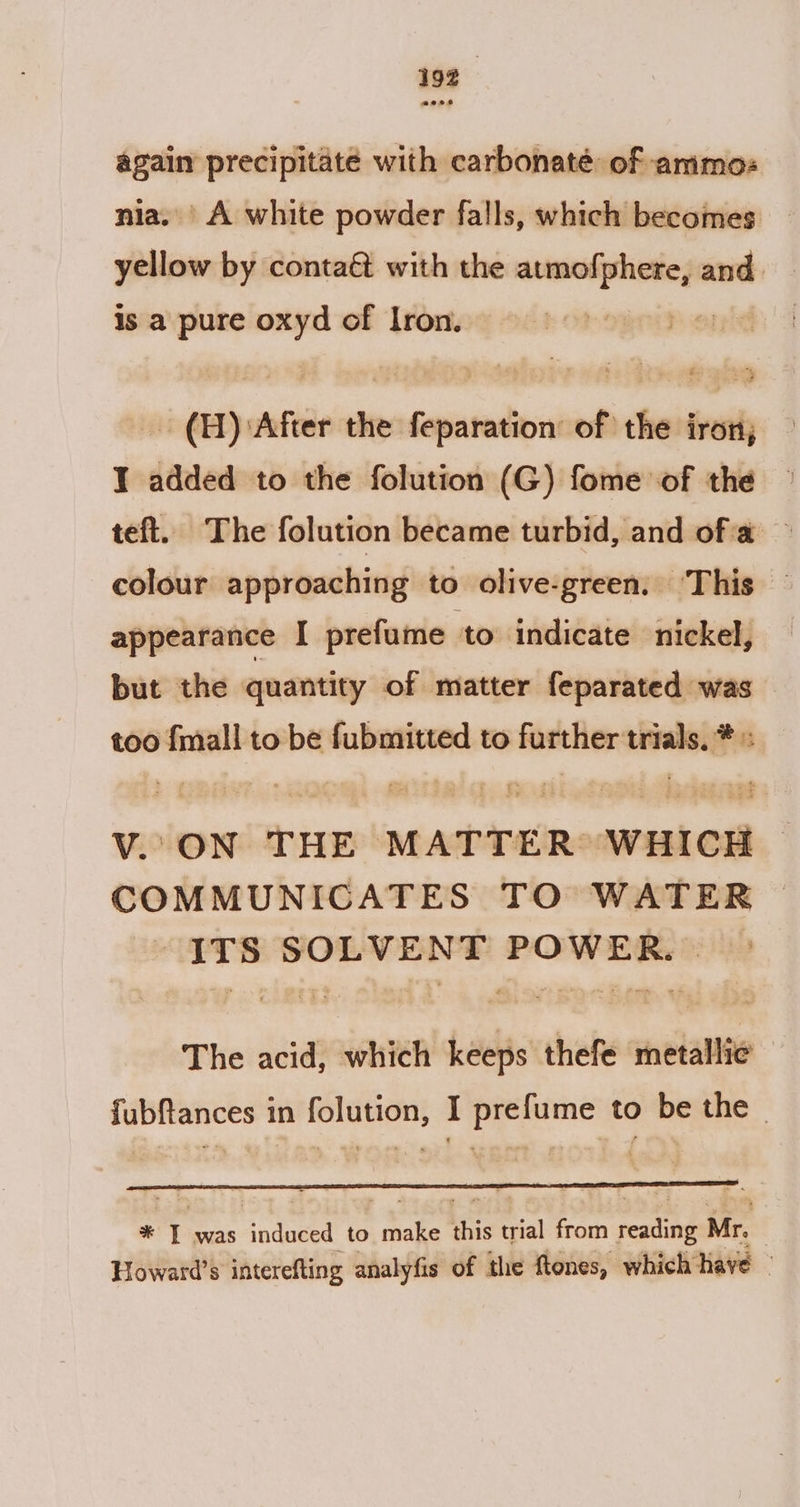 — precipitate with carbonaté of ammos A white powder falls, which becomes proven by conta&amp; with the atmofphere, and. is a pure oxyd of Iron. Py - (A) After the feparation of the iron; I added to the folution (G) fome of the teft. The folution became turbid, and of'a — colour approaching to olive-green, ‘This — appearance I prefume to indicate nickel, but the quantity of matter feparated was too {mall to be fubmitted to further trials, * V. ON THE MATTER: WHICH COMMUNICATES TO WATER &gt; ITS SOLVENT POWER. The acid, which keeps thefe metallic fubfances in folution, I prefume to be the - * T was Sadie to ee this trial from real Mr. Howard’s interefting analyfis of the ftones, which have