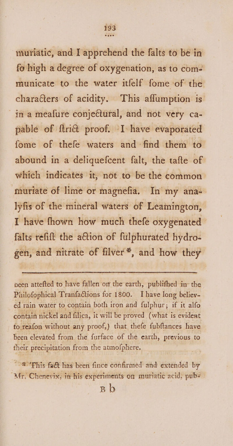 iiuriatic, and I apprehend the falts to be in fo high a degree of oxygenation, as to com- municate to the water itfelf fome of the characters of acidity. This affumption is. in a meafure conjectural, and not very ca- pable of f{tri&amp; proof. °I- have evaporated fome of thefe waters and find them to abound in a deliquefcent falt, the tafte of which indicates it, not to be the common muriate of lime or magnefia, In my ana= lyfis of the mineral waters of Leamington, i I have fhown how much thefe oxygenated falts refit the a@ion of fuilphurated hydro- gen, and nitrate of filver*, and how they peen attefted to have fallen on the earth, publifhed in- the Philofophical TranfaCtions for 1800. I have long believ- ed rain water to contain both iron and fulphur; if it alfo contain nickel and filica, it will be proved. ( what is evideat fo reafon without any proof,) that thefe fubftances have been elevated from the furface of the earth, previous to their precipitation from the atmofphere. *°'Phis fat has been fince confirmed: and extended 1 by “Mr, Chenevix, in. his experiments on murtatic acid, pub= Bh