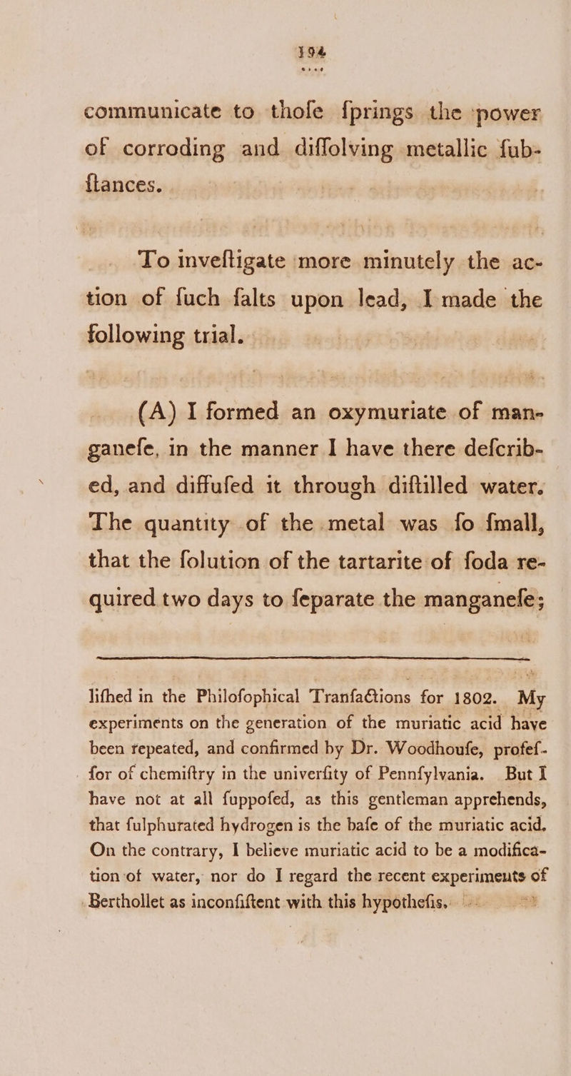 394 communicate to thole {prings the power of corroding and diffolving metallic fub- flances. To inveftigate more minutely the ac- tion of fuch falts upon lead, Imade the following trial. (A) I formed an oxymuriate of man- ganefe, in the manner I have there defcrib- ed, and diffufed it through diftilled water. The quantity of the metal was fo f{mall, that the folution of the tartarite of foda re- quired two days to feparate the manganele; lifhed in the Philofophical TranfaGtions for 1802. My experiments on the generation of the muriatic acid have been repeated, and confirmed by Dr. Woodhoufe, profef- for of chemiftry in the univerfity of Pennfylvania. But I have not at all fuppofed, as this gentleman apprehends, that fulphurated hydrogen is the bafe of the muriatic acid, On the contrary, I believe muriatic acid to be a modifica- tion of water, nor do I regard the recent experiments of Berthollet as inconfiftent with this hypothefis. ©