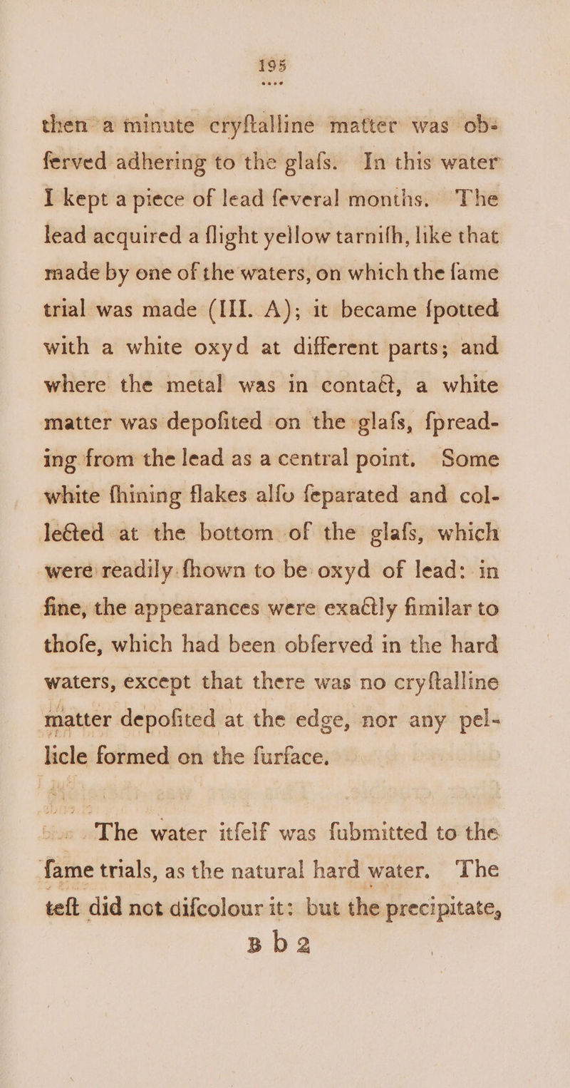 then a minute cryftalline matter was ob- ferved adhering to the glafs. In this water I kept a piece of lead feveral months. The lead acquired a flight yellow tarnith, like that made by one of the waters, on which the fame trial was made (III. A); it became {potted with a white oxyd at different parts; and where the metal was in contaét, a white matter was depofited on the »glafs, fpread- ing from the lead as a central point. Some white fhining flakes alfu feparated and col- leé&amp;ted at the bottom of the glafs, which were readily fhown to be oxyd of lead: in fine, the appearances were exaétly fimilar to thofe, which had been obferved in the hard waters, except that there was no cryftalline matter depofited at the edge, nor any pel- licle formed on the furface. -.» The water itfelf was fubmitted to the fame trials, as the natural hard water. ‘The teft did not difcolour it: but the precipitate, Bb2