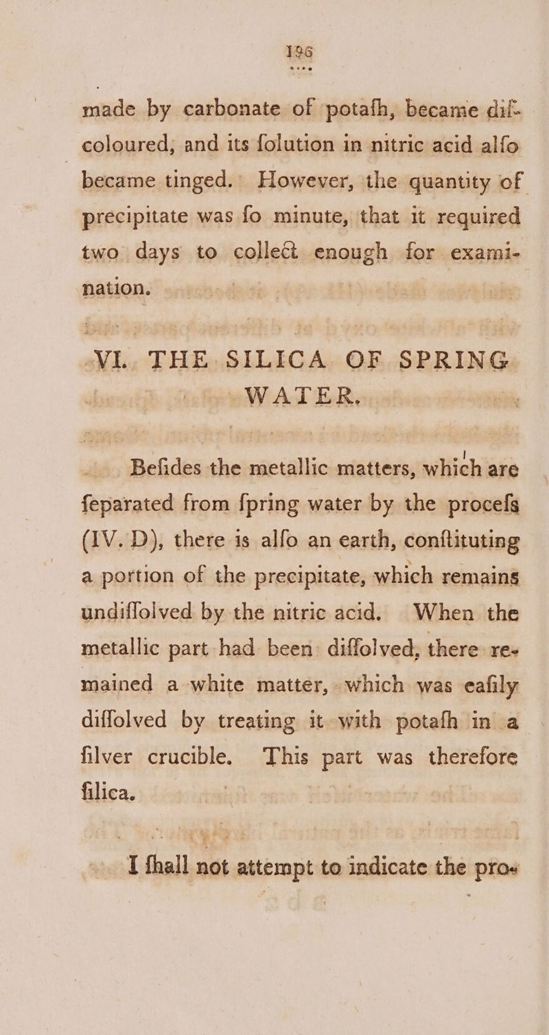 made by carbonate of potafh, became dil- coloured; and its folution in nitric acid alfo | became tinged. However, the quantity of precipitate was fo minute, that it required two days to collect enough for exami- nation. VL THE SILICA OF SPRING WATER. Befides the metallic matters, which are feparated from {pring water by the procels (IV. D), there is alfo an earth, conftituting a portion of the precipitate, which remaing undiflolved by the nitric acid. When the metallic part had been. diffolved, there. re- mained a white matter, which was eafily diffolved by treating it with potafh in a filver crucible. This part was therefore filica. I fhall not attempt to indicate the pros