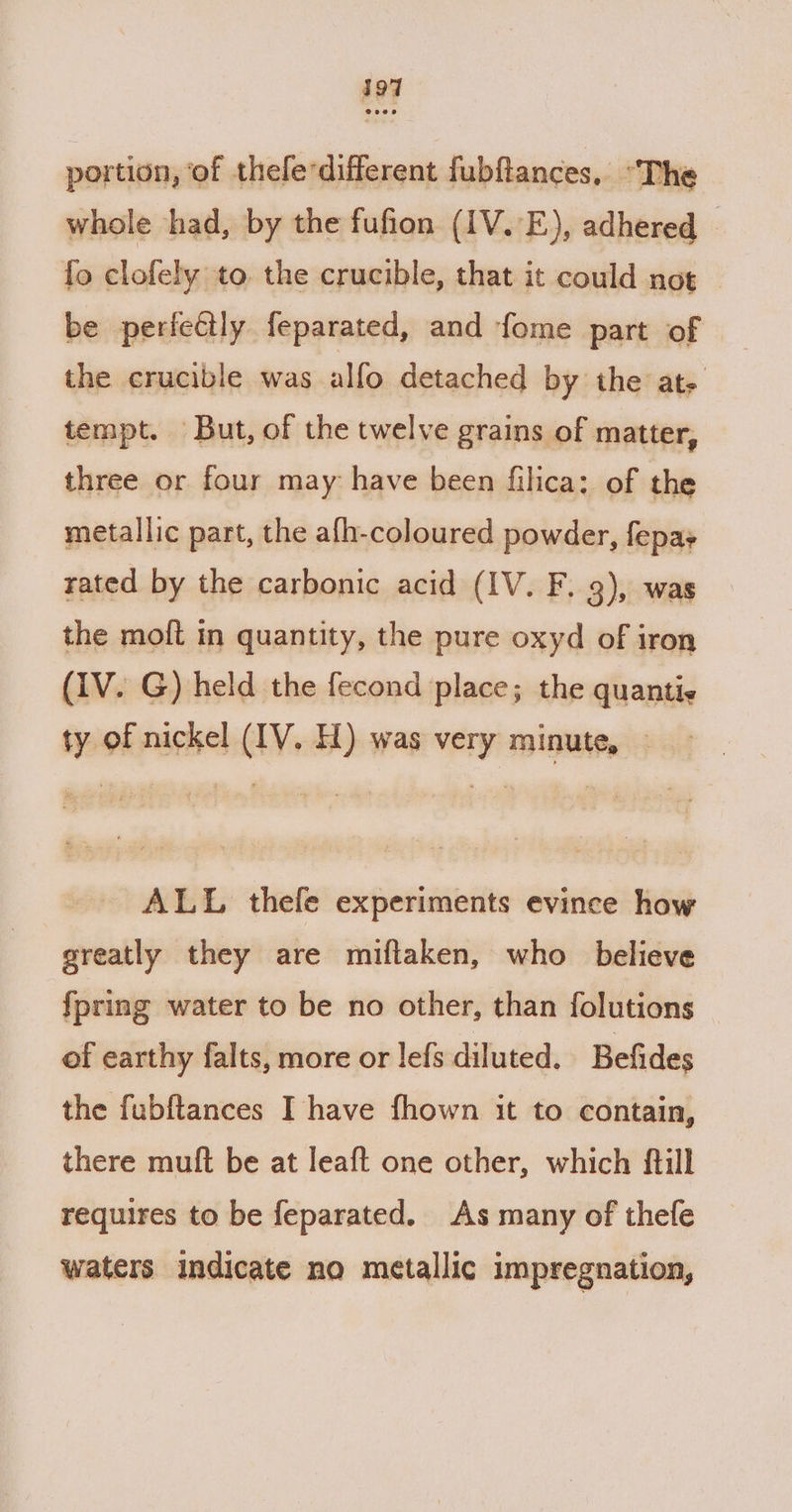 i197 portion, of theledifferent fubftances, “The whole had, by the fufion (IV. E), adhered fo clofely to the crucible, that it could not be perfeétly feparated, and fome part of the crucible was alfo detached by the ate tempt. But, of the twelve grains of matter, three or four may have been filica: of the metallic part, the afh-coloured powder, fepa+ rated by the carbonic acid (IV. F. 3), was the moft in quantity, the pure oxyd of iron (1V. G) held the fecond place; the quantis ty of nickel (IV. H) was very minute, — ALL thefe experiments evince how greatly they are miftaken, who believe {pring water to be no other, than folutions of earthy falts, more or lefs diluted. Befides the fubftances I have fhown it to contain, there mult be at leaft one other, which ftill requires to be feparated. As many of thefe waters indicate no metallic impregnation,