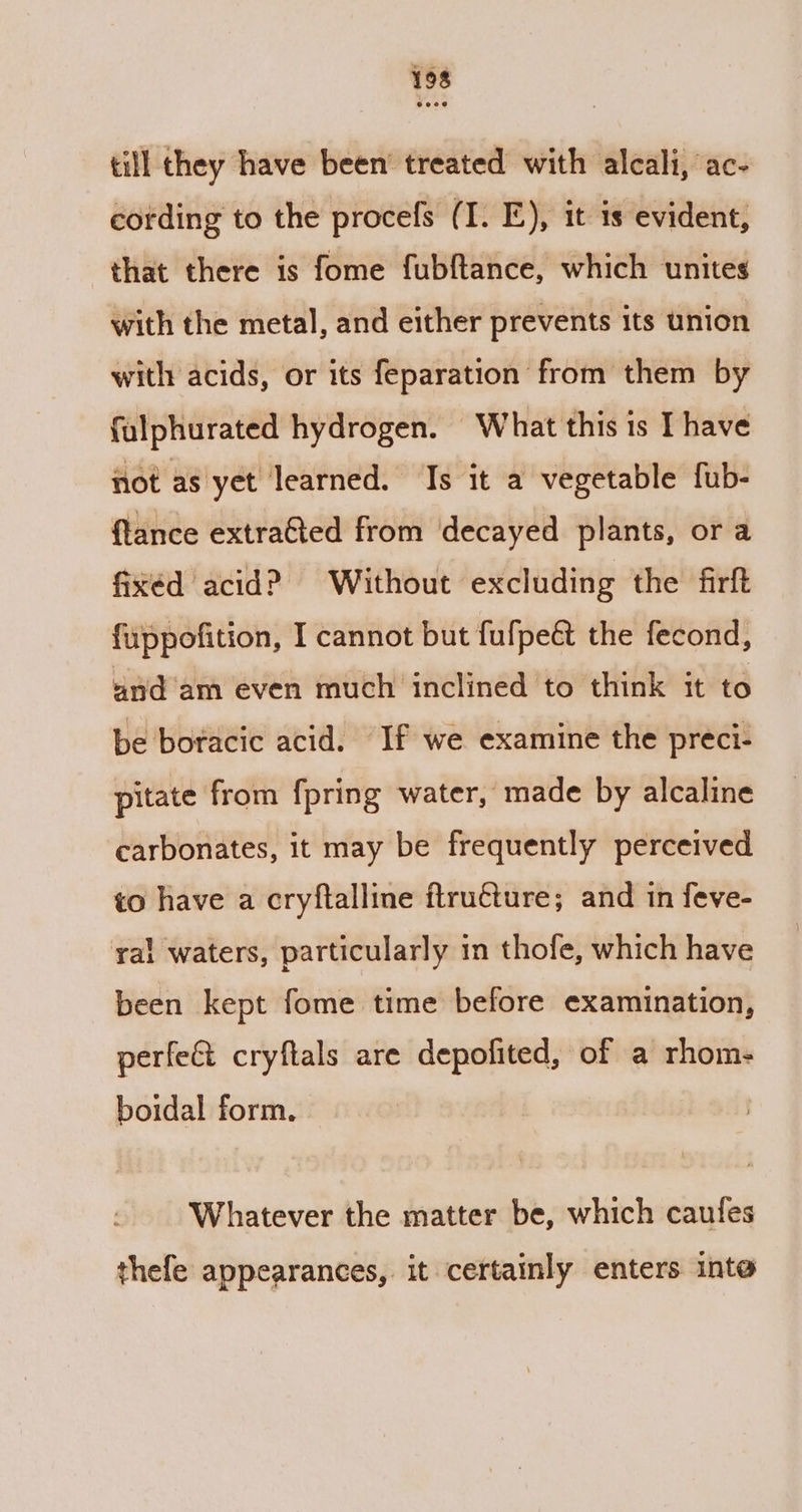 till they have been’ treated with alcali, ac- cording to the procefs (I. E), it is evident, that there is fome fubftance, which unites with the metal, and either prevents its union with acids, or its feparation from them by falphurated hydrogen. What this is I have not as yet learned. Is it a vegetable fub- flance extraGted from decayed plants, or a fixed acid? Without excluding the firft fuppofition, I cannot but fufpeé the fecond, and am even much inclined to think it to be boracic acid. If we examine the preci- pitate from {pring water, made by alcaline carbonates, it may be frequently perceived to have a cryftalline flru€ture; and in feve- ral waters, particularly in thofe, which have been kept fome time before examination, perfect cryftals are depofited, of a rhom- boidal form. Whatever the matter be, which cautes thefe appearances, it certainly enters inte
