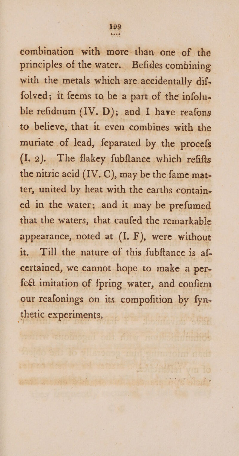 combination with more-than one of the principles of the water. Befides combining with the metals which are accidentally dif- folved; it feems to be a part of the infolu- ble refidnum (1V. D); and I have reafons to believe, that it even combines with the muriate of lead, feparated by the proces (I. 2). The flakey fubftance which refifts the nitric acid (IV. C), may be the fame mat- ter, united by heat with the earths contain- ed in the water; and it may be prefumed that the waters, that caufed the remarkable appearance, noted at (I. F), were without it. Tull the nature of this fubftance is af- certained, we cannot hope to make a per- fect imitation of {pring water, and confirm our reafonings on its compofition by fyn- thetic experiments.
