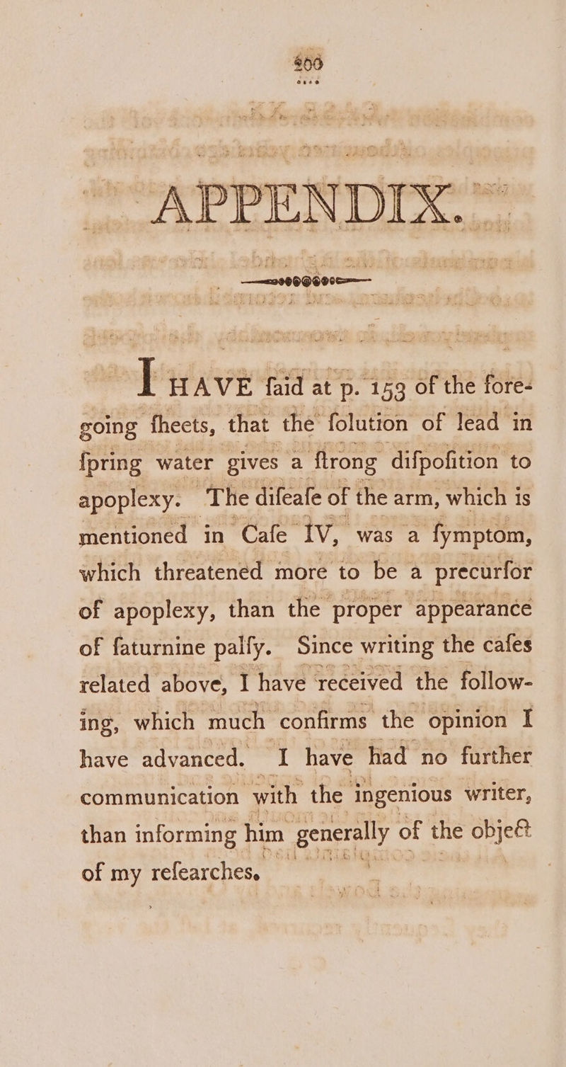 : _—=29899600e=— fy HAVE faid at p. ‘159 of the fore- going theets, that the folution of lead in {pring water gives a flrong difpofition to apoplexy. The difeafe of the arm, which is mentioned in “Cafe” iv, was a ‘fymptom, which threatened more to be a precurfor of apoplexy, than the proper appearance of faturnine pally. Since writing the cafes related above, I have received the follow- ing, which much | confirms the opinion I have advanced. I have had no further communication with the ingenious writer, than informing him generally « of the ease &lt; of my refearches.