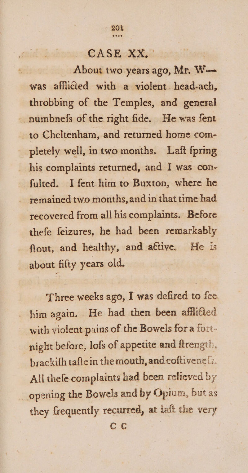 20% CASE XX, | _ About two years ago, Mr. W—= was afflicted with a violent. head-ach, throbbing of the Temples, and general -numbnefs of the right fide. He was fent to Cheltenham, and returned home com- pletely well, intwo months. Laft {pring _ his complaints returned, and I was con- - fulted. I fent him to Buxton, where he - remained two months, and in that time had recovered from all his complaints. Before thefe feizures, he had been remarkably ftout, and healthy, and active. He is about fifty years old. Three weeks ago, I was defired to fee . him again. He had then been affli€ied with violent pains of the Bowels for a fort- niglit before, lofs of appetite and ftrength. brackifh taftein the mouth, and coftivene/.. All thefe complaints had been relieved by opening the Bowels and by Opium, but as they frequently recurred, at laft the very CC