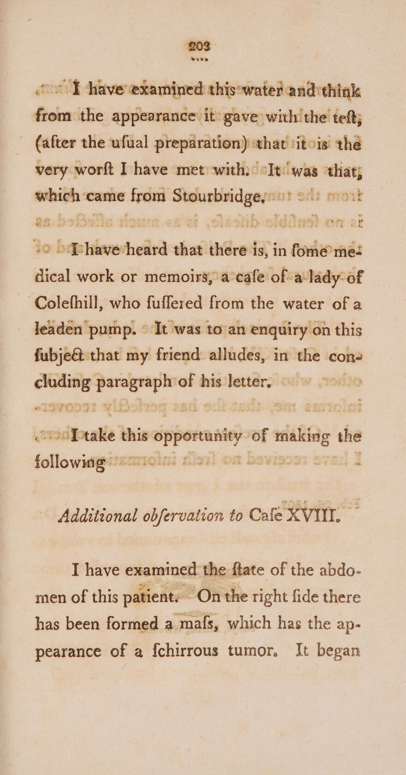 Bee oo ¥ have examined thisowater and:thiak from the appearance: it gave with! the teftj (after the ufual preparation) what iitois: the very, worft have met: with) oIt:'was that; which‘came from Stourbrid geyut efi mort es, bofieis flour es or eshb eldiias! on at 2 .‘Phavevheard that there is, in fome me: dical work or memoirs, a°cafe of a‘lady: of Colefhill, who fuflered from the water of a leaden pump. © It was toan enquiry on this fubje&amp;t that my friend alludes, in a cons pad foe Ol of his sega onw elie gue we ” im eer ; op: te be be Y tw 3 : Y * Ein t B 4 othe A ws HO AE Ae Le! at teak take this is opporuniey i adenine the « Additional obfervation to Cafe XVIII. I have gon tha the flate of the abdo- men of this patient. On the right fide there has been formed a mafs, which has the ap- pearance of a {chirrous tumor, It began