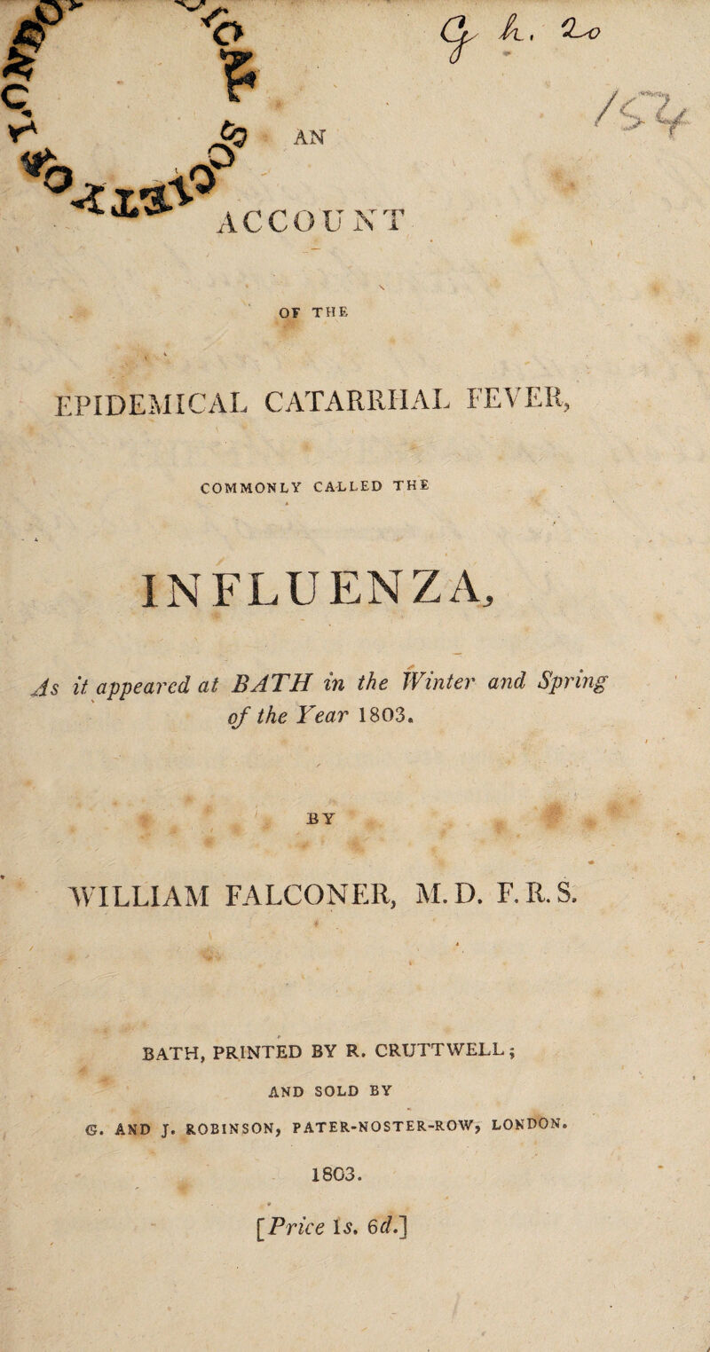 A., S</ iCCOU NT OF THE EPIDEMICAL CATARRHAL FEVER COMMONLY CALLED THE INFLUENZA, As it appeared at BATH in the Winter and Spring of the Year 1803* BY WILLIAM FALCONER, M.D. F.R.S, 4 BATH, PRINTED BY R. CRUTTWELL; AND SOLD BY G. AND J. ROBINSON, PATER-NOSTER-ROW, LONDON* 1803. [Price is. 6^.]