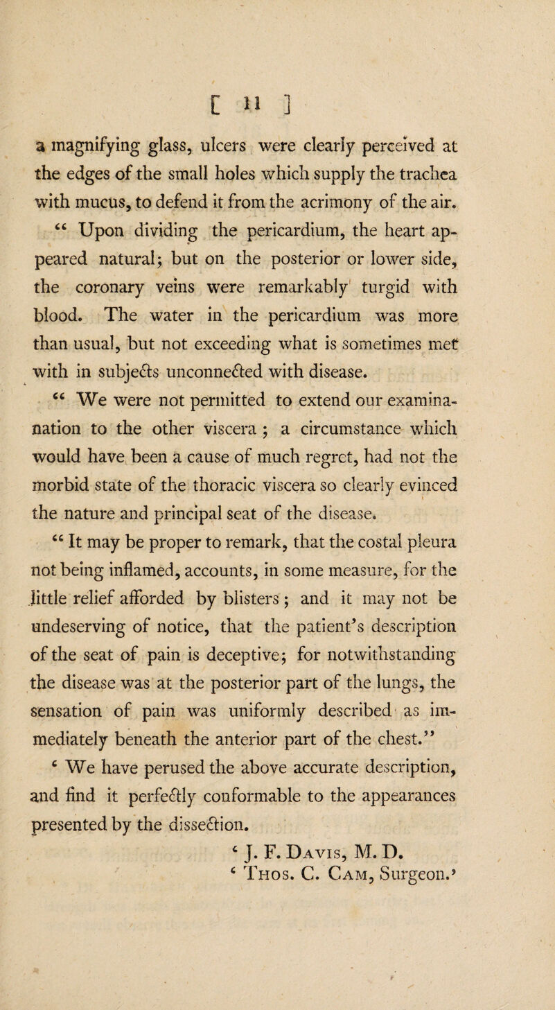a magnifying glass, ulcers were clearly perceived at the edges of the small holes which supply the trachea with mucus, to defend it from the acrimony of the air. “ Upon dividing the pericardium, the heart ap- * peared natural; but on the posterior or lower side, the coronary veins were remarkably turgid with blood. The water in the pericardium was more than usual, but not exceeding what is sometimes met with in subjects unconne&ed with disease. cc We were not permitted to extend our examina- nation to the other viscera ; a circumstance which would have been a cause of much regret, had not the morbid state of the thoracic viscera so clearly evinced the nature and principal seat of the disease. “ It may be proper to remark, that the costal pleura not being inflamed, accounts, in some measure, for the little relief afforded by blisters ; and it may not be undeserving of notice, that the patient’s description of the seat of pain is deceptive; for notwithstanding the disease was at the posterior part of the lungs, the sensation of pain was uniformly described as im¬ mediately beneath the anterior part of the chest.” ‘ We have perused the above accurate description, and find it perfectly conformable to the appearances presented by the disseffion. c J. F. Davis, M. D.