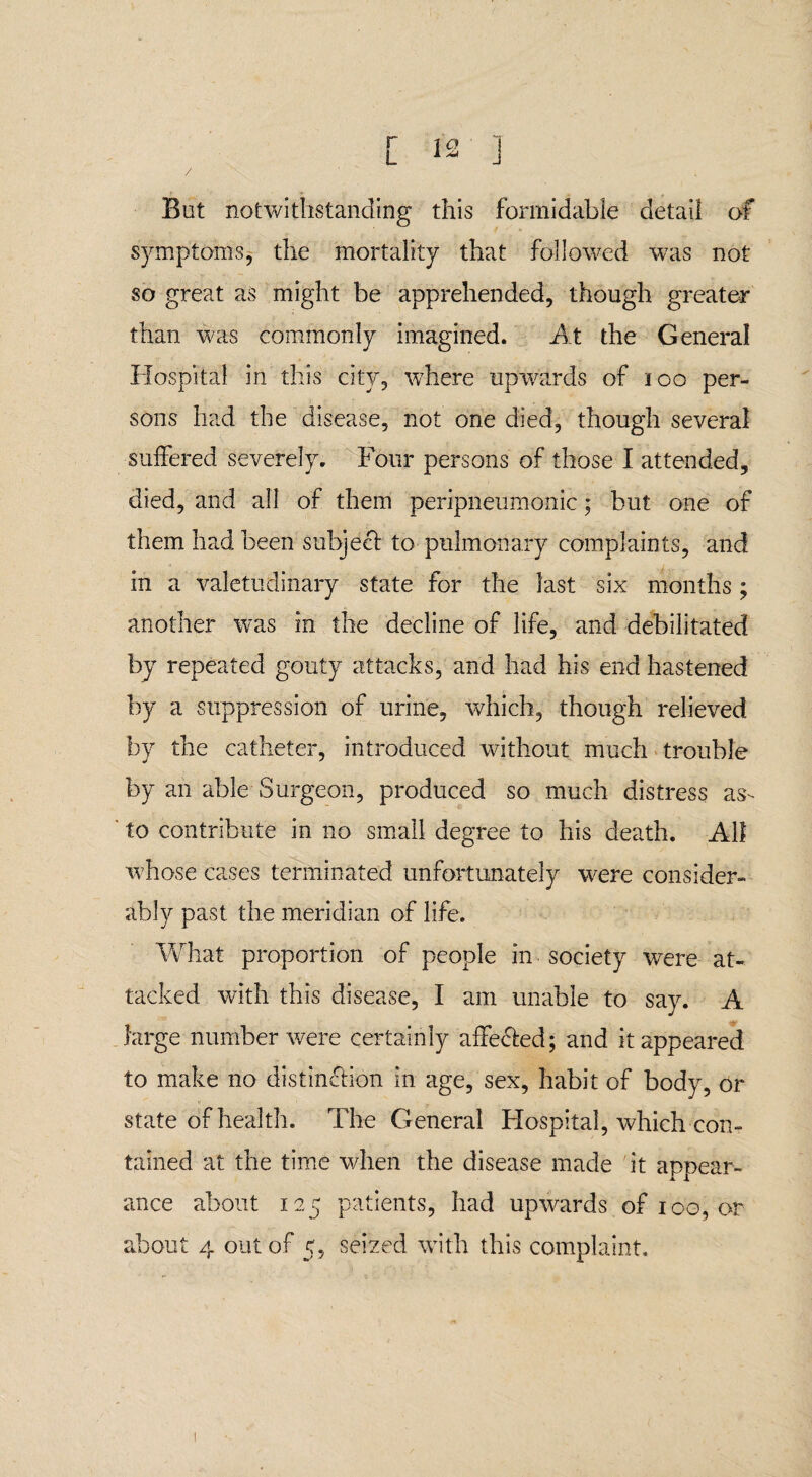 But notwithstanding this formidable detail of symptoms, the mortality that followed was not so great as might be apprehended, though greater than was commonly imagined. At the General Hospital in this city, where upwards of 100 per¬ sons had the disease, not one died, though several suffered severely. Four persons of those I attended, died, and all of them peripneumonic; but one of them had been subject to pulmonary complaints, and in a valetudinary state for the last six months; another was in the decline of life, and debilitated by repeated gouty attacks, and had his end hastened by a suppression of urine, which, though relieved by the catheter, introduced without much trouble by an able Surgeon, produced so much distress as- to contribute in no small degree to his death. All whose cases terminated unfortunately were consider¬ ably past the meridian of life. What proportion of people in society were at¬ tacked with this disease, I am unable to say. A large number were certainly affe&ed; and it appeared to make no distinction in age, sex, habit of body, or state of health. The General Hospital, which con¬ tained at the time when the disease made it appear¬ ance about 125 patients, had upwards of 100, or about 4 out of 5, seized with this complaint.