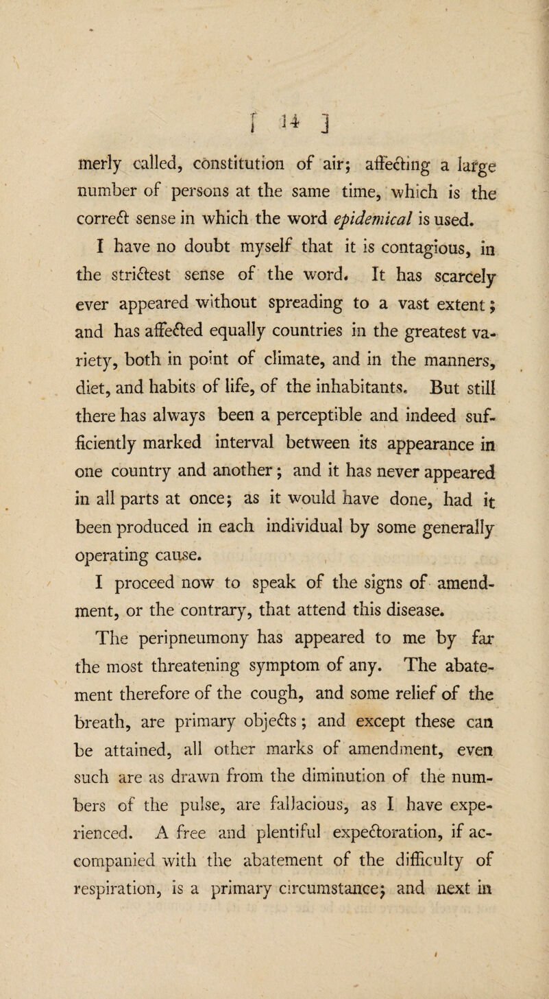 merly called, constitution of air; affecting a large number of persons at the same time, which is the correft sense in which the word epidemical is used. I have no doubt myself that it is contagious, in the stridest sense of the word. It has scarcely ever appeared without spreading to a vast extent; and has affefted equally countries in the greatest va¬ riety, both in point of climate, and in the manners, diet, and habits of life, of the inhabitants. But still there has always been a perceptible and indeed suf¬ ficiently marked interval between its appearance in one country and another; and it has never appeared in all parts at once; as it would have done, had it been produced in each individual by some generally operating cause. I proceed now to speak of the signs of amend¬ ment, or the contrary, that attend this disease. The peripneumony has appeared to me by far the most threatening symptom of any. The abate¬ ment therefore of the cough, and some relief of the breath, are primary obje&s; and except these can be attained, all other marks of amendment, even such are as drawn from the diminution of the num¬ bers of the pulse, are fallacious, as I have expe¬ rienced. A free and plentiful expeck)ration, if ac¬ companied with the abatement of the difficulty of respiration, is a primary circumstance; and next in i