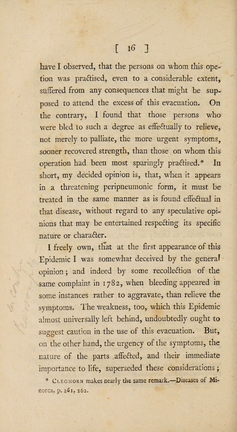 have I observed, that the persons on whom this ope- tion was practised, even to a considerable extent, suffered from any consequences that might be sup¬ posed to attend the excess of this evacuation. On the contrary, I found that those persons who were bled to such a degree as effectually to relieve, not merely to palliate, the more urgent symptoms, sooner recovered strength, than those on whom this operation had been most sparingly practised.# In short, my decided opinion is, that, when it appears in a threatening peripneumonic form, it must be treated in the same manner as is found effectual in that disease, without regard to any speculative opi¬ nions that may be entertained respecting its specific nature or character. I freely own, ttiat at the first appearance of this Epidemic I was somewhat deceived by the general opinion; and indeed by some recollection of the same complaint in 1782, when bleeding appeared in some instances rather to aggravate, than relieve the symptoms. The weakness, too, which this Epidemic almost universally left behind, undoubtedly ought to suggest caution in the use of this evacuation. But, on the other hand, the urgency of the symptoms, the nature of the parts affeCled, and their immediate importance to life, superseded these considerations; * Cleghorn makes nearly the same remark.—Diseases of Mi¬ norca, p. 261, 262,