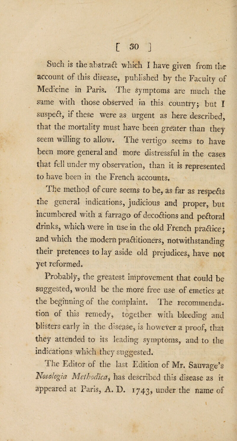 Such is the abstract which I have given from the account of this disease, published by the Faculty of Medicine in Paris. The symptoms are much the same with those observed in this country; but I suspeft, if these were as urgent as here described, that the mortality must have been greater than they seem willing to allow. The vertigo seems to have been more general and more distressful in the cases that fell under my observation, than it is represented to have been in the French accounts. The method of cure seems to be, as far as respe&s the general indications, judicious and proper, but incumbered with a farrago of deco&ions and pe&oral drinks, which were in use in the old French practice; and which the modern pra&itioners, notwithstanding their pretences to lay aside old prejudices, have not yet reformed. Probably, the greatest improvement that could be suggested, would be the more free use of emetics at the beginning of the complaint. The recommenda¬ tion of this remedy, together with bleeding and blisters early in the disease, is however a proof, that they attended to its leading symptoms, and to the indications which they suggested. The Editor of the last Edition of Mr. Sauvage’s Nosologia Methodicci, has described this disease as it appeared at Paris, A. D. 1743, under the name of 1