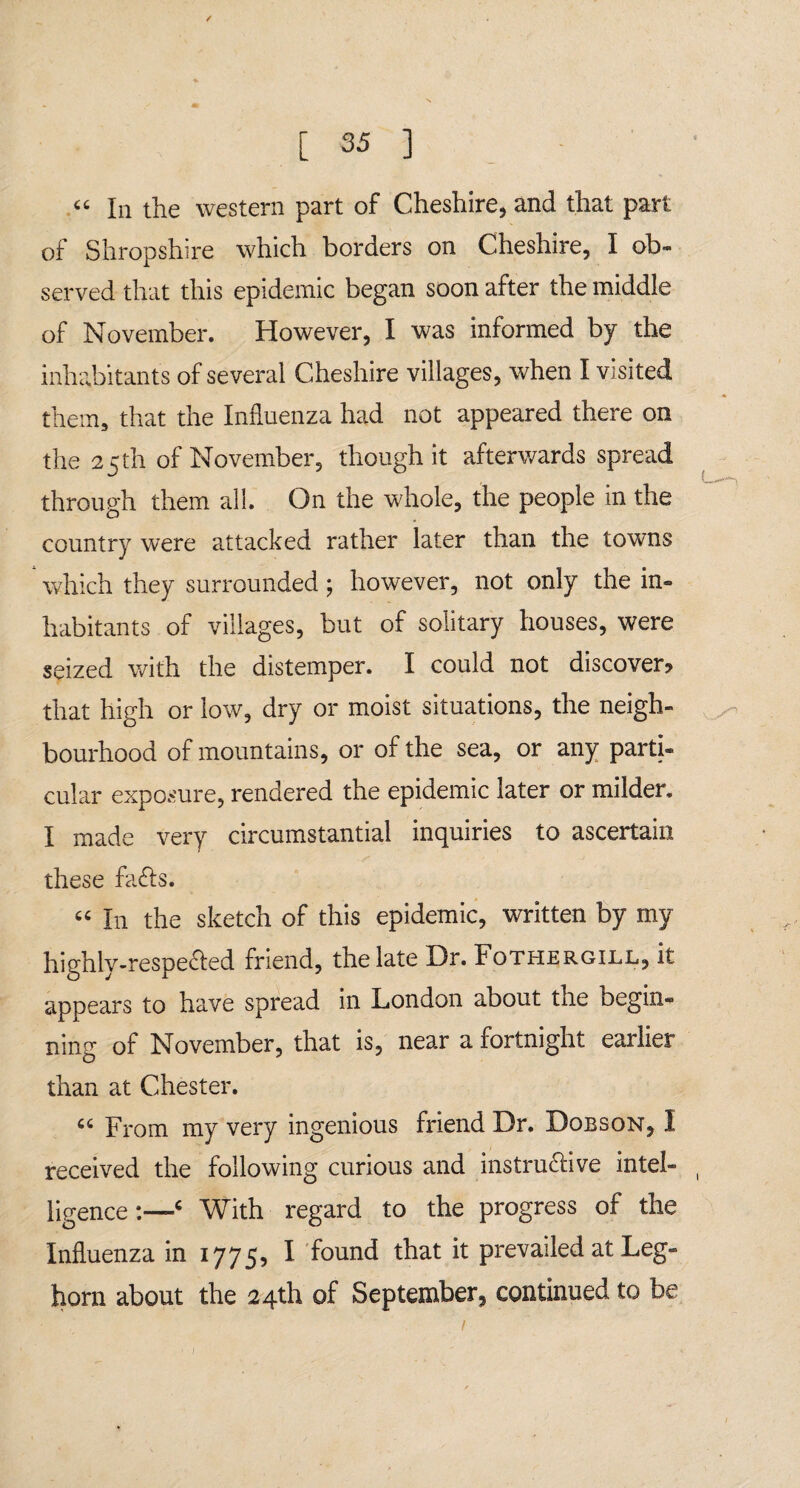 « In the western part of Cheshire, and that part of Shropshire which borders on Cheshire, I ob¬ served that this epidemic began soon after the middle of November. However, I was informed by the inhabitants of several Cheshire villages, when I visited them, that the Influenza had not appeared there on the 25 th of November, though it afterwards spread through them all. On the whole, the people in the country were attacked rather later than the towns which they surrounded ; however, not only the in¬ habitants of villages, but of solitary houses, were seized with the distemper. I could not discover? that high or low, dry or moist situations, the neigh¬ bourhood of mountains, or of the sea, or any parti¬ cular exposure, rendered the epidemic later or milder. I made very circumstantial inquiries to ascertain these fa&s. “ I11 the sketch of this epidemic, written by my highly-respe&ed friend, the late Dr. Fothergill, it appears to have spread in London about the begin¬ ning of November, that is, near a fortnight earlier than at Chester. “ From my very ingenious friend Dr. Dobson, I received the following curious and instructive intel¬ ligence:—‘ With regard to the progress of the Influenza in 1775, I found that it prevailed at Leg¬ horn about the 24th of September, continued to be