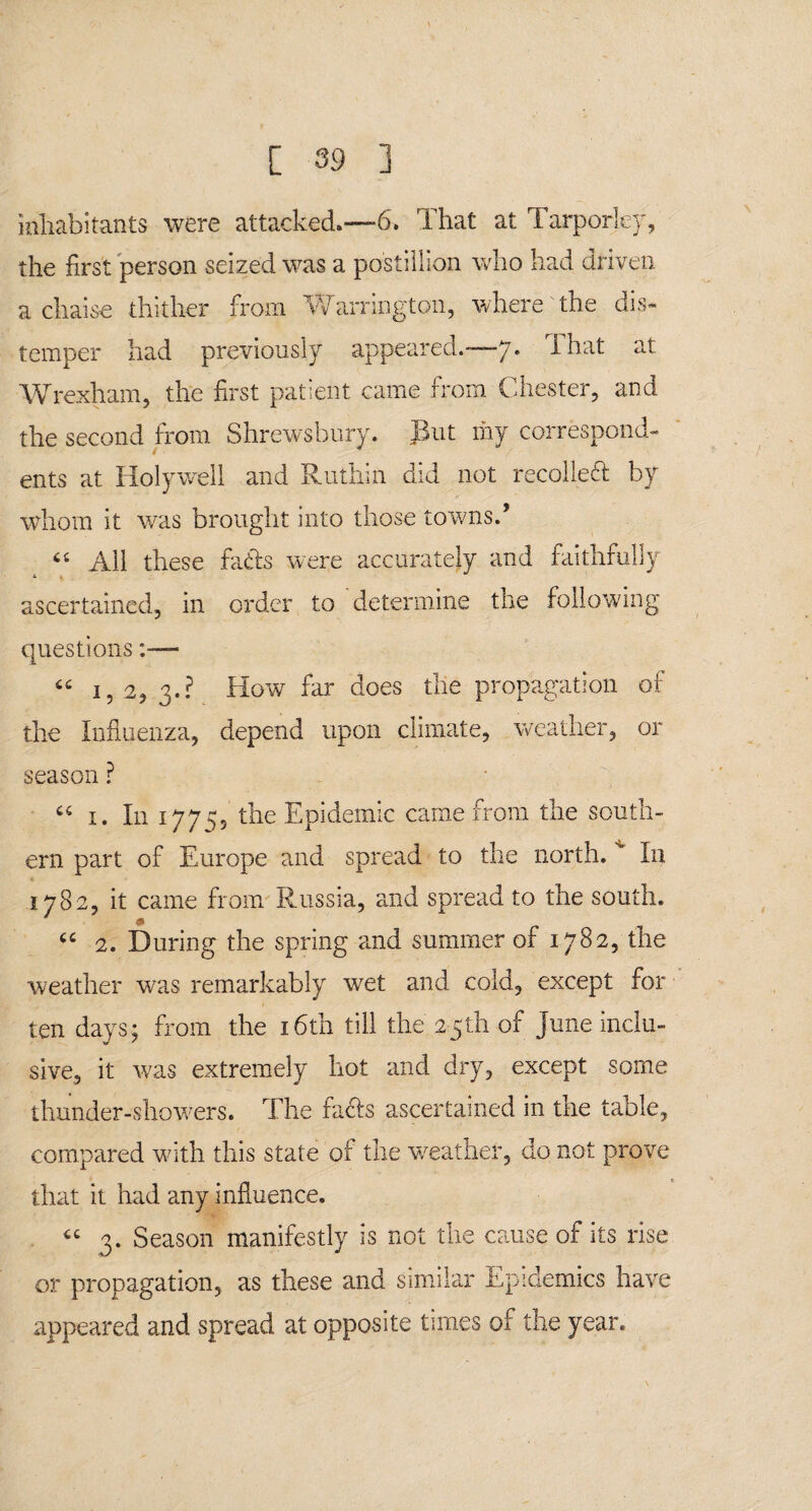 inhabitants were attacked.—6, That at Tarporley, the first person seized was a postillion who had driven a chaise thither from Warrington, where'the dis¬ temper had previously appeared.—7. That at Wrexham, the first patient came from Chester, and the second from Shrewsbury. But my correspond¬ ents at Holywell and Ruthin did not recoiled by whom it was brought into those towns.’ “ All these fads were accurately and faithfully ascertained, in order to determine the following questions “ 1,2, 3.? How far does the propagation of the Influenza, depend upon climate, weather, or season ? cc 1. I11 17755 the Epidemic came from the south¬ ern part of Europe and spread to the north. v In 1782, it came from Russia, and spread to the south. * “ 2. During the spring and summer of 1782, the weather was remarkably wet and cold, except for ten days; from the 16th till the 25th of June inclu¬ sive, it was extremely hot and dry, except some thunder-showers. The fads ascertained in the table, compared with this state of the weather, do not prove that it had any influence. “ 3. Season manifestly is not the cause of its rise or propagation, as these and similar Epidemics have appeared and spread at opposite times of the year.