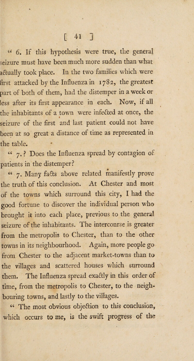 [ 41 ] u 6. If tills hypothesis were true, the genera! seizure must have been much more sudden than what actually took place. In the two families which were first attacked by the Influenza in 1782, the greatest part of both of them, had the distemper in a week or less after its first appearance in each. Now, if all the inhabitants of a town were inferred at once, the » seizure of the first and last patient could not have been at so great a distance of time as represented in the table. 7. ? Does the Influenza spread by contagion of patients in the distemper? “ 7. Many faffs above related manifestly prove the truth of this conclusion. At Chester and most of the towns which surround this city, I had the good fortune to discover the individual person who brought it into each place, previous to the general seizure of the inhabitants. The intercourse is greater from the metropolis to Chester, than to the other towns in its neighbourhood. Again, more people go from Chester to the adjacent market-towns than to the villages and scattered houses which surround them. The Influenza spread exactly in this order of time, from the metropolis to Chester, to the neigh¬ bouring towns, and lastly to the villages. « The most obvious obje&ion to this conclusion, which occurs to me, is the swift progress of the