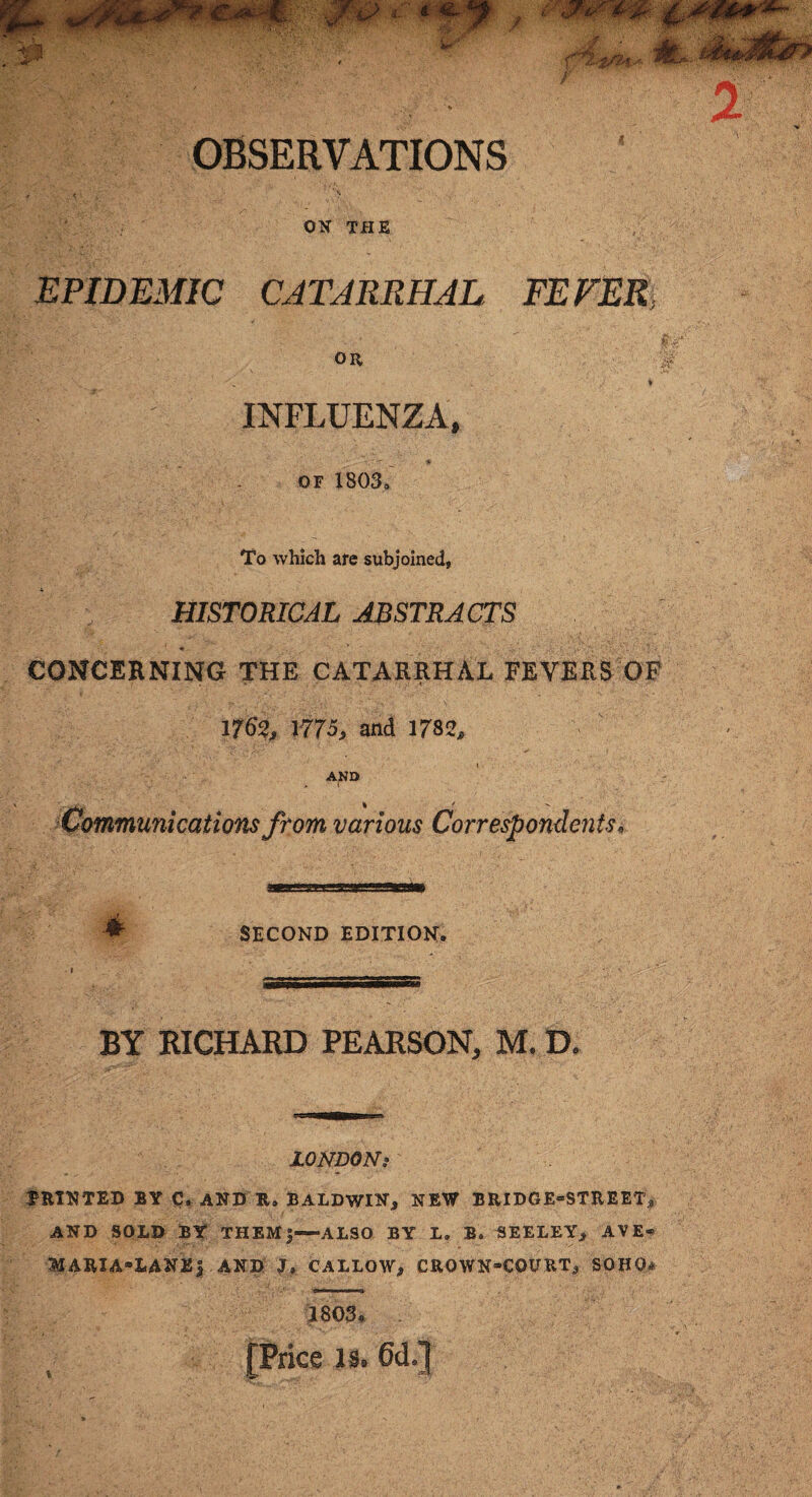 OBSERVATIONS *<•... V ^ ON THE EPIDEMIC CATARRHAL FEVER OR L«'V.'.y, A. ■ ' \ . ■ • , . j ♦ INFLUENZA, or 1803. To which are subjoined, HISTORICAL ABSTRACTS CONCERNING THE CATARRHAL FEVERS OF 1762, 1775, and 1782, AND . > -v > I Communications from various Correspondents« SECOND EDITION. » • sssssssssssssssssssss BY RICHARD PEARSON, M, D. LONDON? PRINTED BY C. AND R. BALDWIN, NEW BRIDGE=STREET, AND SOLD BY THEM|—ALSO BY L. B. SEELEY, AVE« MARIA-LANEJ AND J. CALLOW, CROWNCQURT, SOHO* 1803. . [Price is. 6d.]