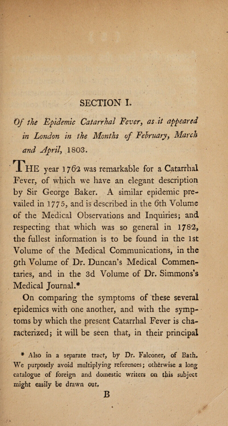 Of the Epidemic Catarrhal Fever, as. it appeared in London in the Months of February, March and April, 1803. The year 1762 was remarkable for a Catarrhal Fever, of which we have an elegant description by Sir George Baker. A similar epidemic pre¬ vailed in 1775, and is described in the 6th Volume of the Medical Observations and Inquiries; and respecting that which was so general in 1782, the fullest information is to be found in the 1st Volume of the Medical Communications, in the 9th Volume of Dr. Duncan’s Medical Commen¬ taries, and in the 3d Volume of Dr. Simmons’s Medical Journal.* On comparing the symptoms of these several epidemics with one another, and with the symp¬ toms by which the present Catarrhal Fever is cha¬ racterized ; it will be seen that, in their principal * Also in a separate tract, by Dr. Falconer, of Bathe We purposely avoid multiplying references; otherwise a long catalogue of foreign and domestic writers on this subject might easily be drawn out. B